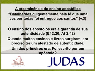 A proeminência do ensino apostólico
“Batalhardes diligentemente pela fé que uma
vez por todas foi entregue aos santos” (v.3)
O ensino dos apóstolos era a garantia de sua
autenticidade (Ef 2:20; At 2:42)
Quando muitos ensinos e livros surgiram, era
preciso ter um atestado de autenticidade.
Um dos primeiros era: Foi escrito por um
apóstolo?
 