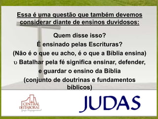 Essa é uma questão que também devemos
considerar diante de ensinos duvidosos:
Quem disse isso?
É ensinado pelas Escrituras?
(Não é o que eu acho, é o que a Bíblia ensina)
u Batalhar pela fé significa ensinar, defender,
e guardar o ensino da Bíblia
(conjunto de doutrinas e fundamentos
bíblicos)
 