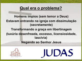 Qual era o problema?
Homens ímpios (sem temor a Deus)
Estavam entrando na igreja com dissimulação
(secretamente)
Transformando a graça em libertinagem
(luxúria desenfreada, excesso, licensiosidade,
lascívia)
Negando ao Senhor Jesus
 