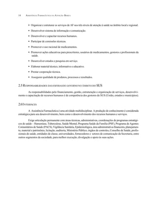 ASSISTÊNCIA FARMACÊUTICA N A ATENÇÃO BÁSICA14
• Organizar e estruturar os serviços de AF nos três níveis de atenção à saúde no âmbito local e regional.
• Desenvolver sistema de informação e comunicação.
• Desenvolver e capacitar recursos humanos.
• Participar de comissões técnicas.
• Promover o uso racional de medicamentos.
• Promover ações educativas para prescritores, usuários de medicamentos, gestores e profissionais da
saúde.
• Desenvolver estudos e pesquisa em serviço.
• Elaborar material técnico, informativo e educativo.
• Prestar cooperação técnica.
• Assegurar qualidade de produtos, processos e resultados.
2.5 RESPONSABILIDADES DAS ESFERASDE GOVERNONO ÂMBITO DO SUS
As responsabilidades pelo financiamento, gestão, estruturação e organização de serviços, desenvolvi-
mento e capacitação de recursos humanos é de competência dos gestores do SUS (União, estados e municípios).
2.6INTERFACES
A Assistência Farmacêutica é uma atividade multidisciplinar. A produção de conhecimento é considerada
estratégica para seu desenvolvimento, bem como o desenvolvimento dos recursos humanos e serviços.
Exige articulação permanente com áreas técnicas, administrativas, coordenações de programas estratégi-
cos de saúde – Hanseníase, Tuberculose, Saúde Mental, Programa Saúde da Família (PSF), Programa de Agentes
Comunitários de Saúde (PACS), Vigilância Sanitária, Epidemiológica, área administrativa-financeira, planejamen-
to, material e patrimônio, licitação, auditoria, Ministério Público, órgãos de controles, Conselho de Saúde, profis-
sionais de saúde, entidades de classe, universidades, fornecedores e setores de comunicação da Secretaria, entre
outros segmentos da sociedade, para melhor execução, divulgação e apoio às suas ações.
 