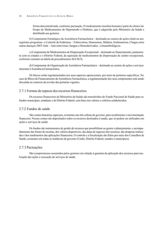 ASSISTÊNCIA FARMACÊUTICA N A ATENÇÃO BÁSICA16
forma descentralizada, conforme pactuação. O medicamento insulina humana é parte do elenco do
Grupo de Medicamentos de Hipertensão e Diabetes, que é adquirido pelo Ministério da Saúde e
distribuído aos gestores.
b) Componente Estratégico da Assistência Farmacêutica – destinado ao custeio de ações relativas aos
seguintes programas: o Controle de Endemias – Tuberculose, Hanseníase, Malária, Ieishmaniose, Chagas entre
outras doenças; DST/Aids – Anti-retrovirais; Sangue e Hemoderivados; e Imunobiológicos.
c) Componente de Medicamentos de Dispensação Excepcional – destinado ao financiamento, juntamen-
te com os estados e o Distrito Federal, da aquisição de medicamentos de dispensação de caráter excepcional,
conforme constam na tabela de procedimentos SIA/SUS;
d) Componente de Organização da Assistência Farmacêutica – destinado ao custeio de ações e serviços
inerentes à Assistência Farmacêutica.
Os blocos serão regulamentados nos seus aspectos operacionais, por meio de portarias específicas. No
caso do Bloco de Financiamento da Assistência Farmacêutica, a regulamentação dos seus componentes está sendo
discutida no contexto da revisão das portarias vigentes.
2.7.1 Formas de repasse dos recursos financeiros
Os recursos financeiros do Ministério da Saúde são transferidos do Fundo Nacional de Saúde para os
fundos municipais, estaduais e do Distrito Federal, com base nos valores e critérios estabelecidos.
2.7.2 Fundos de saúde
São contas bancárias especiais, existentes nas três esferas de governo, para recebimento e movimentação
financeira. Nessas contas são depositados todos os recursos destinados à saúde, que só podem ser utilizados em
ações e serviços de saúde.
Os fundos são instrumentos de gestão de recursos que possibilitam ao gestor o planejamento, o acompa-
nhamento das fontes de receitas, dos valores disponíveis, das datas de ingresso dos recursos, das despesas realiza-
das e dos rendimentos das aplicações financeiras. O controle e a fiscalização são feitos por meio dos Conselhos de
Saúde, existentes em todas as instâncias de governo (União, Distrito Federal, estados e municípios).
2.7.3 Pactuações
São compromissos assumidos pelos gestores em relação à garantia da aplicação dos recursos para rea-
lização das ações e execução de serviços de saúde.
 