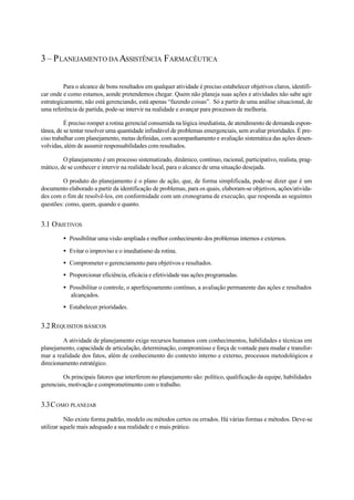 3 – PLANEJAMENTO DAASSISTÊNCIA FARMACÊUTICA
Para o alcance de bons resultados em qualquer atividade é preciso estabelecer objetivos claros, identifi-
car onde e como estamos, aonde pretendemos chegar. Quem não planeja suas ações e atividades não sabe agir
estrategicamente, não está gerenciando, está apenas “fazendo coisas”. Só a partir de uma análise situacional, de
uma referência de partida, pode-se intervir na realidade e avançar para processos de melhoria.
É preciso romper a rotina gerencial consumida na lógica imediatista, de atendimento de demanda espon-
tânea, de se tentar resolver uma quantidade infindável de problemas emergenciais, sem avaliar prioridades. É pre-
ciso trabalhar com planejamento, metas definidas, com acompanhamento e avaliação sistemática das ações desen-
volvidas, além de assumir responsabilidades com resultados.
O planejamento é um processo sistematizado, dinâmico, contínuo, racional, participativo, realista, prag-
mático, de se conhecer e intervir na realidade local, para o alcance de uma situação desejada.
O produto do planejamento é o plano de ação, que, de forma simplificada, pode-se dizer que é um
documento elaborado a partir da identificação de problemas, para os quais, elaboram-se objetivos, ações/ativida-
des com o fim de resolvê-los, em conformidade com um cronograma de execução, que responda as seguintes
questões: como, quem, quando e quanto.
3.1 OBJETIVOS
• Possibilitar uma visão ampliada e melhor conhecimento dos problemas internos e externos.
• Evitar o improviso e o imediatismo da rotina.
• Comprometer o gerenciamento para objetivos e resultados.
• Proporcionar eficiência, eficácia e efetividade nas ações programadas.
• Possibilitar o controle, o aperfeiçoamento contínuo, a avaliação permanente das ações e resultados
alcançados.
• Estabelecer prioridades.
3.2 REQUISITOS BÁSICOS
A atividade de planejamento exige recursos humanos com conhecimentos, habilidades e técnicas em
planejamento, capacidade de articulação, determinação, compromisso e força de vontade para mudar e transfor-
mar a realidade dos fatos, além de conhecimento do contexto interno e externo, processos metodológicos e
direcionamento estratégico.
Os principais fatores que interferem no planejamento são: político, qualificação da equipe, habilidades
gerenciais, motivação e comprometimento com o trabalho.
3.3COMO PLANEJAR
Não existe forma padrão, modelo ou métodos certos ou errados. Há várias formas e métodos. Deve-se
utilizar aquele mais adequado a sua realidade e o mais prático.
 