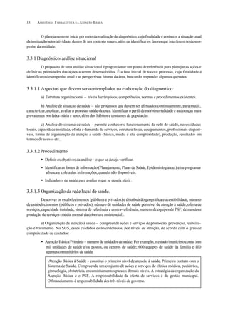 ASSISTÊNCIA FARMACÊUTICA N A ATENÇÃO BÁSICA18
O planejamento se inicia por meio da realização de diagnóstico, cuja finalidade é conhecer a situação atual
da instituição/setor/atividade, dentro de um contexto macro, além de identificar os fatores que interferem no desem-
penho da entidade.
3.3.1Diagnóstico/análisesituacional
O propósito de uma análise situacional é proporcionar um ponto de referência para planejar as ações e
definir as prioridades das ações a serem desenvolvidas. É a fase inicial de todo o processo, cuja finalidade é
identificar o desempenho atual e as perspectivas futuras da área, buscando responder algumas questões.
3.3.1.1 Aspectos que devem ser contemplados na elaboração do diagnóstico:
a) Estrutura organizacional – níveis hierárquicos, competências, normas e procedimentos existentes.
b) Análise de situação de saúde – são processos que devem ser efetuados continuamente, para medir,
caracterizar, explicar, avaliar o processo saúde-doença. Identificar o perfil de morbimortalidade e as doenças mais
prevalentes por faixa etária e sexo, além dos hábitos e costumes da população.
c) Análise do sistema de saúde – permite conhecer o funcionamento da rede de saúde, necessidades
locais, capacidade instalada, oferta e demanda de serviços, estrutura física, equipamentos, profissionais disponí-
veis, forma de organização da atenção à saúde (básica, média e alta complexidade), produção, resultados em
termos de acesso etc.
3.3.1.2Procedimento
• Definir os objetivos da análise – o que se deseja verificar.
• Identificar as fontes de informação (Planejamento, Plano de Saúde, Epidemiologia etc.) e/ou programar
a busca e coleta das informações, quando não disponíveis.
• Indicadores de saúde para avaliar o que se deseja aferir.
3.3.1.3 Organização da rede local de saúde.
Descrever os estabelecimentos (públicos e privados) e distribuição geográfica e acessibilidade, número
de estabelecimentos (públicos e privados), número de unidades de saúde por nível de atenção à saúde, oferta de
serviços, capacidade instalada, sistema de referência e contra-referência, número de equipes de PSF, demandas e
produção de serviços (média mensal da cobertura assistencial).
a) Organização da atenção à saúde – compreende ações e serviços de promoção, prevenção, reabilita-
ção e tratamento. No SUS, esses cuidados estão ordenados, por níveis de atenção, de acordo com o grau de
complexidade de cuidados:
• Atenção Básica/Primária – número de unidades de saúde. Por exemplo, o estado/município conta com
mil unidades de saúde e/ou postos, ou centros de saúde; 600 equipes de saúde da família e 100
agentes comunitários de saúde
Atenção Básica à Saúde – constitui o primeiro nível de atenção à saúde. Primeiro contato com o
Sistema de Saúde. Compreende um conjunto de ações e serviços de clínica médica, pediátrica,
ginecologia, obstetrícia, encaminhamentos para os demais níveis. A estratégia da organização da
Atenção Básica é o PSF. A responsabilidade da oferta de serviços é da gestão municipal.
O financiamento é responsabilidade dos três níveis de governo.
 