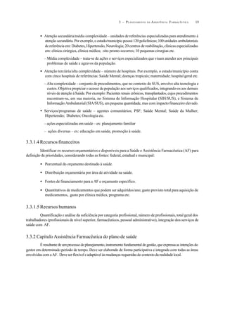 193 – PLANEJAMENTO DA ASSISTÊNCIA FARMACÊUTICA
• Atenção secundária/média complexidade – unidades de referências especializadas para atendimento à
atenção secundária. Por exemplo, o estado/município possui 120 policlínicas; 100 unidades ambulatoriais
de referência em: Diabetes, Hipertensão, Neurologia; 20 centros de reabilitação, clínicas especializadas
em: clínica cirúrgica, clínica médica; oito pronto-socorros; 10 pequenas cirurgias etc.
– Média complexidade – trata-se de ações e serviços especializados que visam atender aos principais
problemas de saúde e agravos da população.
• Atenção terciária/alta complexidade – número de hospitais. Por exemplo, o estado/município conta
com cinco hospitais de referências: Saúde Mental; doenças tropicais; maternidade; hospital geral etc.
–Alta complexidade – conjunto de procedimentos, que no contexto do SUS, envolve alta tecnologia e
custos. Objetiva propiciar o acesso da população aos serviços qualificados, integrando-os aos demais
níveis de atenção à Saúde. Por exemplo: Pacientes renais crônicos, transplantados, cujos procedimentos
encontram-se, em sua maioria, no Sistema de Informação Hospitalar (SIH/SUS), e Sistema de
Informação Ambulatorial (SIA/SUS), em pequena quantidade, mas com impacto financeiro elevado.
• Serviços/programas de saúde – agentes comunitários; PSF; Saúde Mental; Saúde da Mulher;
Hipertensão; Diabetes; Oncologia etc.
– ações especializadas em saúde – ex: planejamento familiar
– ações diversas – ex: educação em saúde, promoção à saúde.
3.3.1.4 Recursos financeiros
Identificar os recursos orçamentários e disponíveis para a Saúde e Assistência Farmacêutica (AF) para
definição de prioridades, considerando todas as fontes: federal, estadual e municipal:
• Porcentual do orçamento destinado à saúde.
• Distribuição orçamentária por área de atividade na saúde.
• Fontes de financiamento para a AF e orçamento específico.
• Quantitativos de medicamentos que podem ser adquiridos/ano; gasto previsto total para aquisição de
medicamentos, gasto por clínica médica, programa etc.
3.3.1.5 Recursos humanos
Quantificação e análise da suficiência por categoria profissional, número de profissionais, total geral dos
trabalhadores (profissionais de nível superior, farmacêuticos, pessoal administrativo), integração dos serviços de
saúde com AF.
3.3.2 Capítulo Assistência Farmacêutica do plano de saúde
Éresultantedeumprocessodeplanejamento,instrumentofundamentaldegestão,queexpressaasintençõesdo
gestor em determinado período de tempo. Deve ser elaborado de forma participativa e integrada com todas as áreas
envolvidascomaAF. Deveserflexíveleadaptávelàsmudançasrequeridasdocontextodarealidadelocal.
 
