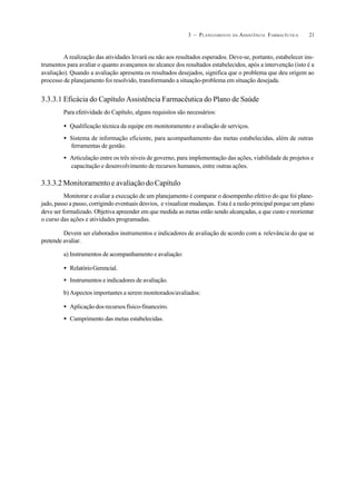 213 – PLANEJAMENTO DA ASSISTÊNCIA FARMACÊUTICA
A realização das atividades levará ou não aos resultados esperados. Deve-se, portanto, estabelecer ins-
trumentos para avaliar o quanto avançamos no alcance dos resultados estabelecidos, após a intervenção (isto é a
avaliação). Quando a avaliação apresenta os resultados desejados, significa que o problema que deu origem ao
processo de planejamento foi resolvido, transformando a situação-problema em situação desejada.
3.3.3.1 Eficácia do Capítulo Assistência Farmacêutica do Plano de Saúde
Para efetividade do Capítulo, alguns requisitos são necessários:
• Qualificação técnica da equipe em monitoramento e avaliação de serviços.
• Sistema de informação eficiente, para acompanhamento das metas estabelecidas, além de outras
ferramentas de gestão.
• Articulação entre os três níveis de governo, para implementação das ações, viabilidade de projetos e
capacitação e desenvolvimento de recursos humanos, entre outras ações.
3.3.3.2 Monitoramento e avaliação do Capítulo
Monitorar e avaliar a execução de um planejamento é comparar o desempenho efetivo do que foi plane-
jado, passo a passo, corrigindo eventuais desvios, e visualizar mudanças. Esta é a razão principal porque um plano
deve ser formalizado. Objetiva apreender em que medida as metas estão sendo alcançadas, a que custo e reorientar
o curso das ações e atividades programadas.
Devem ser elaborados instrumentos e indicadores de avaliação de acordo com a relevância do que se
pretende avaliar.
a) Instrumentos de acompanhamento e avaliação:
• RelatórioGerencial.
• Instrumentos e indicadores de avaliação.
b) Aspectos importantes a serem monitorados/avaliados:
• Aplicação dos recursos físico-financeiro.
• Cumprimento das metas estabelecidas.
 