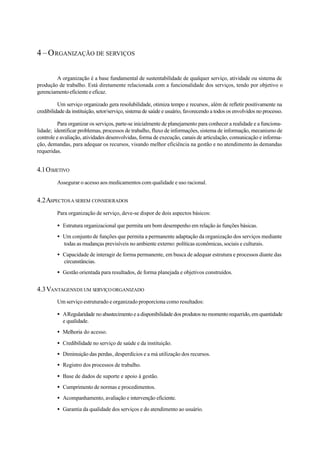 4–ORGANIZAÇÃO DE SERVIÇOS
A organização é a base fundamental de sustentabilidade de qualquer serviço, atividade ou sistema de
produção de trabalho. Está diretamente relacionada com a funcionalidade dos serviços, tendo por objetivo o
gerenciamentoeficienteeeficaz.
Um serviço organizado gera resolubilidade, otimiza tempo e recursos, além de refletir positivamente na
credibilidade da instituição, setor/serviço, sistema de saúde e usuário, favorecendo a todos os envolvidos no processo.
Para organizar os serviços, parte-se inicialmente de planejamento para conhecer a realidade e a funciona-
lidade; identificar problemas, processos de trabalho, fluxo de informações, sistema de informação, mecanismo de
controle e avaliação, atividades desenvolvidas, forma de execução, canais de articulação, comunicação e informa-
ção, demandas, para adequar os recursos, visando melhor eficiência na gestão e no atendimento às demandas
requeridas.
4.1OBJETIVO
Assegurar o acesso aos medicamentos com qualidade e uso racional.
4.2ASPECTOSA SEREM CONSIDERADOS
Para organização de serviço, deve-se dispor de dois aspectos básicos:
• Estrutura organizacional que permita um bom desempenho em relação às funções básicas.
• Um conjunto de funções que permita a permanente adaptação da organização dos serviços mediante
todas as mudanças previsíveis no ambiente externo: políticas econômicas, sociais e culturais.
• Capacidade de interagir de forma permanente, em busca de adequar estrutura e processos diante das
circunstâncias.
• Gestão orientada para resultados, de forma planejada e objetivos construídos.
4.3VANTAGENSDEUM SERVIÇOORGANIZADO
Um serviço estruturado e organizado proporciona como resultados:
• ARegularidade no abastecimento e a disponibilidade dos produtos no momento requerido, em quantidade
e qualidade.
• Melhoria do acesso.
• Credibilidade no serviço de saúde e da instituição.
• Diminuição das perdas, desperdícios e a má utilização dos recursos.
• Registro dos processos de trabalho.
• Base de dados de suporte e apoio à gestão.
• Cumprimento de normas e procedimentos.
• Acompanhamento, avaliação e intervenção eficiente.
• Garantia da qualidade dos serviços e do atendimento ao usuário.
 