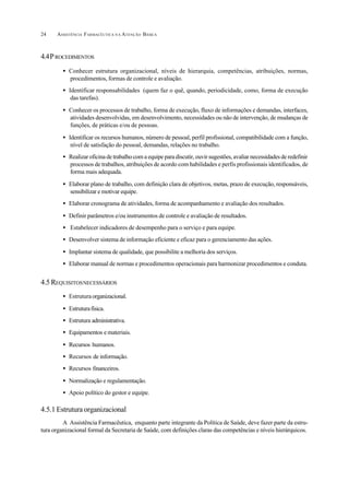 ASSISTÊNCIA FARMACÊUTICA N A ATENÇÃO BÁSICA24
4.4PROCEDIMENTOS
• Conhecer estrutura organizacional, níveis de hierarquia, competências, atribuições, normas,
procedimentos, formas de controle e avaliação.
• Identificar responsabilidades (quem faz o quê, quando, periodicidade, como, forma de execução
das tarefas).
• Conhecer os processos de trabalho, forma de execução, fluxo de informações e demandas, interfaces,
atividades desenvolvidas, em desenvolvimento, necessidades ou não de intervenção, de mudanças de
funções, de práticas e/ou de pessoas.
• Identificar os recursos humanos, número de pessoal, perfil profissional, compatibilidade com a função,
nível de satisfação do pessoal, demandas, relações no trabalho.
• Realizar oficina de trabalho com a equipe para discutir, ouvir sugestões, avaliar necessidades de redefinir
processos de trabalhos, atribuições de acordo com habilidades e perfis profissionais identificados, de
forma mais adequada.
• Elaborar plano de trabalho, com definição clara de objetivos, metas, prazo de execução, responsáveis,
sensibilizar e motivar equipe.
• Elaborar cronograma de atividades, forma de acompanhamento e avaliação dos resultados.
• Definir parâmetros e/ou instrumentos de controle e avaliação de resultados.
• Estabelecer indicadores de desempenho para o serviço e para equipe.
• Desenvolver sistema de informação eficiente e eficaz para o gerenciamento das ações.
• Implantar sistema de qualidade, que possibilite a melhoria dos serviços.
• Elaborar manual de normas e procedimentos operacionais para harmonizar procedimentos e conduta.
4.5 REQUISITOSNECESSÁRIOS
• Estruturaorganizacional.
• Estruturafísica.
• Estrutura administrativa.
• Equipamentos e materiais.
• Recursos humanos.
• Recursos de informação.
• Recursos financeiros.
• Normalização e regulamentação.
• Apoio político do gestor e equipe.
4.5.1 Estrutura organizacional
A Assistência Farmacêutica, enquanto parte integrante da Política de Saúde, deve fazer parte da estru-
tura organizacional formal da Secretaria de Saúde, com definições claras das competências e níveis hierárquicos.
 