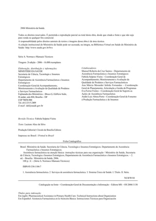©2006 Ministério da Saúde.
Todos os direitos reservados. É permitida a reprodução parcial ou total desta obra, desde que citada a fonte e que não seja
para venda ou qualquer fim comercial.
A responsabilidade pelos direitos autorais de textos e imagens dessa obra é da área técnica.
A coleção institucional do Ministério da Saúde pode ser acessada, na íntegra, na Biblioteca Virtual em Saúde do Ministério da
Saúde: http://www.saude.gov.br/bvs
Série A. Normas e Manuais Técnicos
Tiragem: 2a
edição – 2006 – 16.000 exemplares
Revisão Técnica: Fabíola Sulpino Vieira
Texto: Luciene Alice da Silva
Produção Editorial: Círculo de Brasília Editora
Impresso no Brasil / Printed in Brazil
Ficha Catalográfica
Brasil. Ministério da Saúde. Secretaria de Ciência, Tecnologia e Insumos Estratégicos. Departamento de Assistência
Farmacêutica e Insumos Estratégicos.
Assistência farmacêutica na atenção básica: instruções técnicas para sua organização / Ministério da Saúde, Secretaria
de Ciência, Tecnologia e Insumos Estratégicos, Departamento de Assistência Farmacêutica e Insumos Estratégicos. – 2.
ed. – Brasília : Ministério da Saúde, 2006.
100 p.: il. – (Série A. Normas e Manuais Técnicos)
ISBN85-334-1184-7
1. Assistência farmacêutica. 2. Serviços de assistência farmacêutica. 3. Sistema Único de Saúde. I. Título. II. Série.
NLMW84
Catalogação na fonte – Coordenação-Geral de Documentação e Informação – Editora MS – OS 2006/1130
Títulos para indexação:
Em inglês: Pharmaceutical Assistance in Primary Health Care: Technical Instructions about Organization
Em Espanhol: Asistencia Farmacéutica en la Atención Básica: Instrucciones Técnicas para Organización
Colaboradores
Manoel Roberto da Cruz Santos – Departamento de
Assistência Farmacêutica e Insumos Estratégicos
Fabíola Sulpino Vieira – Coordenação-Geral de
Acompanhamento, Monitoramento e Avaliação da
Qualidade de Produtos e Serviços Farmacêuticos
Ana Márcia Messeder Sebrão Fernandes – Coordenação
Geral de Planejamento, Articulação e Gestão de Programas
Eva Ferraz Fontes – Coordenação-Geral de Suporte as
Ações de Assistência Farmacêutica
André Luiz Abreu Porto – Coordenação-Geral de Fomento
à Produção Farmacêutica e de Insumos
Elaboração, distribuição e informações:
MINISTÉRIODASAÚDE
Secretaria de Ciência, Tecnologia e Insumos
Estratégicos
Departamento de Assistência Farmacêutica e Insumos
Estratégicos
Coordenação-Geral de Acompanhamento,
Monitoramento e Avaliação da Qualidade de Produtos
e Serviços Farmacêuticos
Esplanada dos Ministérios – Bloco G, Edifício Sede,
8o
andar, sala 804, Brasília – DF
CEP70058-900
Tel.:(61)3315-2409
E-mail: daf@saude.gov.br
 