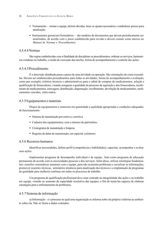 ASSISTÊNCIA FARMACÊUTICA N A ATENÇÃO BÁSICA26
• Treinamento – treinar a equipe, dirimir dúvidas, fazer os ajustesnecessários e estabelecer prazos para
atualização.
• Instrumentos gerenciais/formulários – são modelos de documentos que devem periodicamente ser
atualizados, de acordo com o prazo estabelecido para revisão e devem constar como anexos no
Manual de Normas e Procedimentos.
4.5.4.4 Normas
São regras estabelecidas com a finalidade de disciplinar os procedimentos, ordenar os serviços, harmoni-
zar condutas no trabalho, o modo de execução das tarefas, forma de acompanhamento e controle das ações.
4.5.4.5Procedimento
É a descrição detalhada passo a passo de uma atividade ou operação. São orientações de como executá-
las. Devem ser estabelecidos procedimentos para todas as atividades, forma de acompanhamento e avaliação,
como por exemplo, critérios técnicos e administrativos para o edital de compras de medicamentos, seleção e
qualificação de fornecedores, visando assegurar a qualidade do processo de aquisição e dos fornecedores, recebi-
mento de medicamentos, estocagem, distribuição, dispensação, recolhimento, devolução de medicamentos, medi-
camentos vencidos, entre outros.
4.5.5 Equipamentos e materiais
Dispor de equipamentos e materiais em quantidade e qualidade apropriadas e condições adequadas
de funcionamento:
• Sistema de manutenção preventiva e corretiva.
• Cadastro dos equipamentos, com o número do patrimônio.
• Cronograma de manutenção e limpeza.
• Registro de datas de manutenção, em especial, extintores.
4.5.6 Recursos humanos
Identificar necessidades, definir perfil (competências e habilidades), capacitar, acompanhar e avaliar
suas ações.
Implementar programa de desempenho individual e de equipe, bem como programa de educação
permanente de acordo com as necessidades pessoais e dos serviços. Além disso, utilizar estratégias fundamen-
tais: reuniões sistemáticas semanais com a equipe, para não acumular problemas e socializar as informações;
promover reuniões técnicas, seminários temáticos para atualização dos técnicos e a implantação de programas
de qualidade para melhoria contínua em todos os processos de trabalho.
Um programa de qualificação profissional deve estar centrado na integralidade das ações e no trabalho
em equipe, visando ao aumento da capacidade resolutiva das equipes, a fim de torná-las capazes de elaborar
estratégias para o enfrentamento de problemas.
4.5.7 Sistema de informação
a) Informação –é o processo no qual uma organização se informa sobre ela própria e informa ao ambien-
te sobre ela. Não se limita a dados coletados.
 