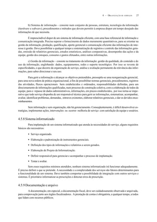 274 – ORGANIZAÇÃO DE SERVIÇOS
b) Sistema de informação – consiste num conjunto de pessoas, estrutura, tecnologia da informação
(hardware e software), procedimentos e métodos que devem permitir à empresa dispor em tempo desejado das
informações de que necessita.
É imprescindível dispor de um sistema de informação eficiente, com uma base referencial de informação e
comunicação integrada. Precisa superar o fornecimento de dados meramente quantitativos, para se orientar na
gestão da informação, produção, qualificação, aporte gerencial e comunicação eficiente das informações de inte-
resse à gestão. Deve possibilitar a qualquer tempo a sistematização de registros e controle das informações gera-
das, emissão de relatórios gerenciais, estudos estatísticos, análises comparativas, desempenho das ações e da
equipe, gestão dos estoques, consumo e gastos efetuados, entre outras informações.
c) Gestão da informação – consiste no tratamento da informação: gestão da qualidade, do conteúdo e do
uso da informação, englobando: dados, equipamentos, redes e suporte tecnológico. Por isso se reveste de
especificidades, o que decorre da organização do serviço, análise e avaliação permanente da relevância das infor-
mações, para saber direcionar o seu uso.
Para gerir a informação e alcançar os objetivos pretendidos, pressupõe-se uma reorganização gerencial,
para uma nova ordem de prática organizacional, a fim de possibilitar normas gerenciais, procedimentos, registros
das atividades, fluxos operacionais bem estabelecidos e ordenados, responsabilidades definidas, para um
direcionamento de informações qualificadas, num processo de construção coletiva, com a colaboração de todos da
equipe, para o repasse de dados administrativos, informações, em prazos estabelecidos, por isso torna-se impe-
rativo que todo serviço disponha de um responsável técnico para gerir as informações, sistematizar, acompanhar,
avaliar, identificar problemas, demandas, entraves existentes, elaborar relatórios gerenciais, e dar os devidos enca-
minhamentos.
Sem informação e sem organização, não há gerenciamento. Conseqüentemente, é difícil desenvolver es-
tratégias, implementar ações, intervenções ou ocorrer melhoria de serviço com satisfação da equipe e usuários.
4.5.8 Sistema informatizado
Para implantação de um sistema informatizado que atenda às necessidades do serviço, alguns requisitos
básicos são necessários:
• Serviço organizado.
• Elaboração e padronização de instrumentos gerenciais.
• Definição dos tipos de informações e relatórios a serem gerados.
• Elaboração de Projeto de Informatização.
• Definir responsável para gerenciar e acompanhar o processo de implantação.
• Testar e avaliar.
Sem esses requisitos mínimos atendidos, nenhum sistema informatizado irá funcionar adequadamente.
É preciso definir o que se pretende. A necessidade e a complexidade dos serviços são fatores determinantes para
a funcionalidade de um sistema. Deve também comportar a possibilidade de integração com outros serviços e
sistemas. É prioritário informatizar as prescrições e detectar erros de prescrição.
4.5.9 Documentação e arquivo
A documentação, em especial, a documentação fiscal, deve ser cuidadosamente observada e arquivada,
para comprovação junto aos órgãos fiscalizadores. A prestação de contas é obrigatória, a qualquer tempo, a todos
que lidam com recursos públicos.
 