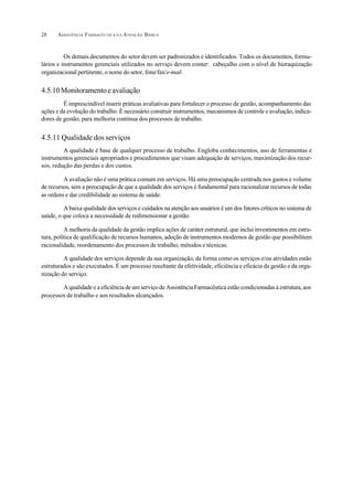 ASSISTÊNCIA FARMACÊUTICA N A ATENÇÃO BÁSICA28
Os demais documentos do setor devem ser padronizados e identificados. Todos os documentos, formu-
lários e instrumentos gerenciais utilizados no serviço devem conter: cabeçalho com o nível de hieraquização
organizacional pertinente, o nome do setor, fone/fax/e-mail.
4.5.10Monitoramentoeavaliação
É imprescindível inserir práticas avaliativas para fortalecer o processo de gestão, acompanhamento das
ações e da evolução do trabalho. É necessário construir instrumentos, mecanismos de controle e avaliação, indica-
dores de gestão, para melhoria contínua dos processos de trabalho.
4.5.11 Qualidade dos serviços
A qualidade é base de qualquer processo de trabalho. Engloba conhecimentos, uso de ferramentas e
instrumentos gerenciais apropriados e procedimentos que visam adequação de serviços, maximização dos recur-
sos, redução das perdas e dos custos.
A avaliação não é uma prática comum em serviços. Há uma preocupação centrada nos gastos e volume
de recursos, sem a preocupação de que a qualidade dos serviços é fundamental para racionalizar recursos de todas
as ordens e dar credibilidade ao sistema de saúde.
A baixa qualidade dos serviços e cuidados na atenção aos usuários é um dos fatores críticos no sistema de
saúde, o que coloca a necessidade de redimensionar a gestão.
A melhoria da qualidade da gestão implica ações de caráter estrutural, que inclui investimentos em estru-
tura, política de qualificação de recursos humanos, adoção de instrumentos modernos de gestão que possibilitem
racionalidade, reordenamento dos processos de trabalho, métodos e técnicas.
A qualidade dos serviços depende da sua organização, da forma como os serviços e/ou atividades estão
estruturados e são executados. É um processo resultante da efetividade, eficiência e eficácia da gestão e da orga-
nização do serviço.
A qualidade e a eficiência de um serviço de Assistência Farmacêutica estão condicionadas à estrutura, aos
processos de trabalho e aos resultados alcançados.
 