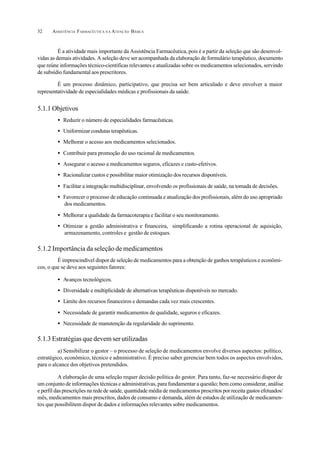 ASSISTÊNCIA FARMACÊUTICA N A ATENÇÃO BÁSICA32
É a atividade mais importante da Assistência Farmacêutica, pois é a partir da seleção que são desenvol-
vidas as demais atividades. A seleção deve ser acompanhada da elaboração de formulário terapêutico, documento
que reúne informações técnico-científicas relevantes e atualizadas sobre os medicamentos selecionados, servindo
de subsídio fundamental aos prescritores.
É um processo dinâmico, participativo, que precisa ser bem articulado e deve envolver a maior
representatividade de especialidades médicas e profissionais da saúde.
5.1.1 Objetivos
• Reduzir o número de especialidades farmacêuticas.
• Uniformizar condutas terapêuticas.
• Melhorar o acesso aos medicamentos selecionados.
• Contribuir para promoção do uso racional de medicamentos.
• Assegurar o acesso a medicamentos seguros, eficazes e custo-efetivos.
• Racionalizar custos e possibilitar maior otimização dos recursos disponíveis.
• Facilitar a integração multidisciplinar, envolvendo os profissionais de saúde, na tomada de decisões.
• Favorecer o processo de educação continuada e atualização dos profissionais, além do uso apropriado
dos medicamentos.
• Melhorar a qualidade da farmacoterapia e facilitar o seu monitoramento.
• Otimizar a gestão administrativa e financeira, simplificando a rotina operacional de aquisição,
armazenamento, controles e gestão de estoques.
5.1.2 Importância da seleção de medicamentos
É imprescindível dispor de seleção de medicamentos para a obtenção de ganhos terapêuticos e econômi-
cos, o que se deve aos seguintes fatores:
• Avanços tecnológicos.
• Diversidade e multiplicidade de alternativas terapêuticas disponíveis no mercado.
• Limite dos recursos financeiros e demandas cada vez mais crescentes.
• Necessidade de garantir medicamentos de qualidade, seguros e eficazes.
• Necessidade de manutenção da regularidade do suprimento.
5.1.3 Estratégias que devem ser utilizadas
a) Sensibilizar o gestor – o processo de seleção de medicamentos envolve diversos aspectos: político,
estratégico, econômico, técnico e administrativo. É preciso saber gerenciar bem todos os aspectos envolvidos,
para o alcance dos objetivos pretendidos.
A elaboração de uma seleção requer decisão política do gestor. Para tanto, faz-se necessário dispor de
um conjunto de informações técnicas e administrativas, para fundamentar a questão; bem como considerar, análise
e perfil das prescrições na rede de saúde, quantidade média de medicamentos prescritos por receita gastos efetuados/
mês, medicamentos mais prescritos, dados de consumo e demanda, além de estudos de utilização de medicamen-
tos que possibilitem dispor de dados e informações relevantes sobre medicamentos.
 