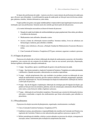 335 – CICLO D A ASSISTÊNCIA FARMACÊUTICA
b) Apoio dos profissionais de saúde – é preciso envolver o maior número de profissionais de saúde para
que a Rename seja referendada. A sensibilizaçãoda equipe de saúde pode ser feita por meio de diversas estraté-
gias: palestras, reuniões, boletins informativos, entre outras.
O apoio político do gestor e da equipe multidisciplinar é imprescindível para legitimação do processo pela
instituição e por seus profissionais. Somente assim eles sentirão que fazem parte de todo processo.
c) Levantar informações necessárias ao desenvolvimento do processo
• Situação de saúde local (dados de morbimortalidade por grupo populacional, faixa etária, prevalência
e incidência das doenças).
• Medicamentos mais utilizados, demanda e custos.
• Acesso a fontes de informação técnico-científica: literatura médica, livros de referência em
farmacologia e medicina, para subsidiar o trabalho.
• Utilizar como referência a Rename, a Relação Estadual de Medicamentos Essenciais (Resme) e
outras.
• Criar Comissão de Farmácia e Terapêutica (CFT) para estruturar, organizar e conduzir o processo.
5.1.4 Etapas do processo
O processo de seleção não se limita à elaboração da relação de medicamentos essenciais e do formulário
terapêutico, mas consiste em um conjunto de atividades que visam ao uso racional: prescrição, dispensação,
farmacovigilância, informação, educação continuada etc.
• 1a
etapa – fase política: apoio e sensibilização do gestor e dos profissionais da saúde.
• 2a
etapa – fase técnico-normativa: criação de Comissão de Farmácia e Terapêutica em caráter permanente
e deliberativo. Quando necessário, subcomissões ou consulta a especialistas.
• 3a
etapa – seleção propriamente dita, cujo resultado e/ou produto consiste na elaboração de uma
relação de medicamentos essenciais, que deve nortear as diretrizes e utilização, programação, aquisição,
prescrição, dispensação etc. Fase de estruturação da relação de medicamentos: definição de critérios
e efetivação do processo.
• 4a
etapa – fase de divulgação e implantação: elaboração de estratégias para divulgação da relação, que
poderá ser feira por meio de seminários, palestras, meios de comunicação, instrumento oficial (Portaria),
entre outros, como forma de validar e legitimar o processo.
• 5ª etapa – elaboração de um formulário terapêutico. Documento que consiste de informações técnicas
relevantes e atualizadas a respeito dos medicamentos que foram selecionados, para subsidiar os
prescritores.
5.1.5Procedimentos
O processo de seleção necessita de planejamento, organização, monitoramento e avaliação:
• Criar a Comissão/Comitê de Farmácia e Terapêutica (CFT).
• Estabelecer normas, procedimentos e responsabilidades dos membros da Comissão (em Portaria e/ou
regimento da Comissão). Podem-se criar subcomissões para agilizar o processo e apoiar a CFT.
• Definir metodologia de trabalho, critérios a serem adotados no processo de seleção, cronograma de
execução, metas e instrumento para avaliação do cumprimento das metas.
 