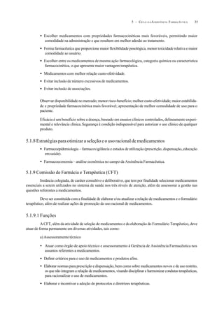 355 – CICLO D A ASSISTÊNCIA FARMACÊUTICA
• Escolher medicamentos com propriedades farmacocinéticas mais favoráveis, permitindo maior
comodidade na administração e que resultem em melhor adesão ao tratamento.
• Forma farmacêutica que proporcione maior flexibilidade posológica, menor toxicidade relativa e maior
comodidade ao usuário.
• Escolher entre os medicamentos de mesma ação farmacológica, categoria química ou característica
farmacocinética, o que apresente maior vantagem terapêutica.
• Medicamentos com melhor relação custo-efetividade.
• Evitar inclusão de número excessivos de medicamentos.
• Evitar inclusão de associações.
Observar disponibilidade no mercado; menor risco-benefício; melhor custo-efetividade; maior estabilida-
de e propriedade farmacocinética mais favorável; apresentação de melhor comodidade de uso para o
paciente.
Eficácia é um benefício sobre a doença, baseado em ensaios clínicos controlados, delineamento experi-
mental e relevância clínica.Segurança é condição indispensável para autorizar o uso clínico de qualquer
produto.
5.1.8 Estratégias para otimizar a seleção e o uso racional de medicamentos
• Farmacoepidemiologia – farmacovigilância e estudos de utilização (prescrição, dispensação, educação
emsaúde).
• Farmacoeconomia – análise econômica no campo da Assistência Farmacêutica.
5.1.9 Comissão de Farmácia e Terapêutica (CFT)
Instância colegiada, de caráter consultivo e deliberativo, que tem por finalidade selecionar medicamentos
essenciais a serem utilizados no sistema de saúde nos três níveis de atenção, além de assessorar a gestão nas
questões referentes a medicamentos.
Deve ser constituída com a finalidade de elaborar e/ou atualizar a relação de medicamentos e o formulário
terapêutico, além de realizar ações de promoção do uso racional de medicamentos.
5.1.9.1 Funções
A CFT, além da atividade de seleção de medicamentos e da elaboração do Formulário Terapêutico, deve
atuar de forma permanente em diversas atividades, tais como:
a)Assessoramentotécnico
• Atuar como órgão de apoio técnico e assessoramento à Gerência de Assistência Farmacêutica nos
assuntos referentes a medicamentos.
• Definir critérios para o uso de medicamentos e produtos afins.
• Elaborar normas para prescrição e dispensação, bem como sobre medicamentos novos e de uso restrito,
os que não integram a relação de medicamentos, visando disciplinar e harmonizar condutas terapêuticas,
para racionalizar o uso de medicamentos.
• Elaborar e incentivar a adoção de protocolos e diretrizes terapêuticas.
 