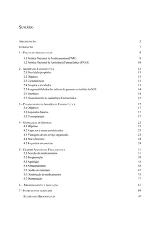 SUMÁRIO
APRESENTAÇÃO 5
INTRODUÇÃO 7
1 – POLÍTICAS FARMACÊUTICAS 9
1.1 Política Nacional de Medicamentos (PNM) 9
1.2 Política Nacional de Assistência Farmacêutica (PNAF) 10
2 –ASSISTÊNCIA FARMACÊUTICA 13
2.1 Finalidade/propósito. 13
2.2 Objetivo. 13
2.3 Características 13
2.4 Funções e atividades 13
2.5 Responsabilidades das esferas de governo no âmbito do SUS 14
2.6 Interfaces 14
2.7 Financiamento da Assistência Farmacêutica. 15
3 – PLANEJAMENTO DA ASSISTÊNCIA FARMACÊUTICA 17
3.1 Objetivos 17
3.2 Requisitos básicos 17
3.3 Como planejar 17
4 – OGANIZAÇÃO DE SERVIÇOS 23
4.1 Objetivo 23
4.2 Aspectos a serem considerados 23
4.3 Vantagens de um serviço organizado 23
4.4 Procedimentos 24
4.5 Requisitos necessários 24
5 – CICLO DA ASSISTÊNCIA FARMACÊUTICA 31
5.1 Seleção de medicamentos. 31
5.2 Programação 39
5.3Aquisição 43
5.4Armazenamento 55
5.5 Gestão de materiais 67
5.6 Distribuição de medicamentos 73
5.7 Dispensação 77
6 – MONITORAMENTO E AVALIAÇÃO 81
7 – INSTRUMENTOS GERENCIAIS 89
REFERÊNCIAS BIBLIOGRÁFICAS 97
 