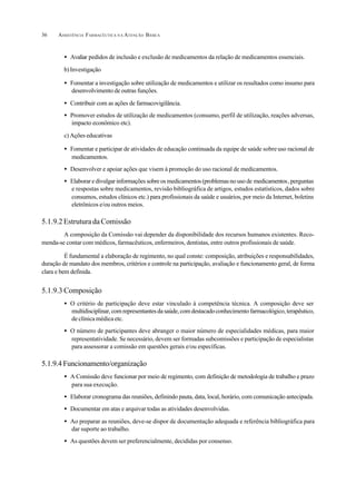 ASSISTÊNCIA FARMACÊUTICA N A ATENÇÃO BÁSICA36
• Avaliar pedidos de inclusão e exclusão de medicamentos da relação de medicamentos essenciais.
b)Investigação
• Fomentar a investigação sobre utilização de medicamentos e utilizar os resultados como insumo para
desenvolvimento de outras funções.
• Contribuir com as ações de farmacovigilância.
• Promover estudos de utilização de medicamentos (consumo, perfil de utilização, reações adversas,
impacto econômico etc).
c) Ações educativas
• Fomentar e participar de atividades de educação continuada da equipe de saúde sobre uso racional de
medicamentos.
• Desenvolver e apoiar ações que visem à promoção do uso racional de medicamentos.
• Elaborar e divulgar informações sobre os medicamentos (problemas no uso de medicamentos,perguntas
e respostas sobre medicamentos, revisão bibliográfica de artigos, estudos estatísticos, dados sobre
consumos, estudos clínicos etc.) para profissionais da saúde e usuários, por meio da Internet, boletins
eletrônicos e/ou outros meios.
5.1.9.2 Estrutura da Comissão
A composição da Comissão vai depender da disponibilidade dos recursos humanos existentes. Reco-
menda-se contar com médicos, farmacêuticos, enfermeiros, dentistas, entre outros profissionais de saúde.
É fundamental a elaboração de regimento, no qual conste: composição, atribuições e responsabilidades,
duração de mandato dos membros, critérios e controle na participação, avaliação e funcionamento geral, de forma
clara e bem definida.
5.1.9.3 Composição
• O critério de participação deve estar vinculado à competência técnica. A composição deve ser
multidisciplinar,comrepresentantesdasaúde,comdestacadoconhecimentofarmacológico,terapêutico,
de clínica médica etc.
• O número de participantes deve abranger o maior número de especialidades médicas, para maior
representatividade. Se necessário, devem ser formadas subcomissões e participação de especialistas
para assessorar a comissão em questões gerais e/ou específicas.
5.1.9.4 Funcionamento/organização
• A Comissão deve funcionar por meio de regimento, com definição de metodologia de trabalho e prazo
para sua execução.
• Elaborar cronograma das reuniões, definindo pauta, data, local, horário, com comunicação antecipada.
• Documentar em atas e arquivar todas as atividades desenvolvidas.
• Ao preparar as reuniões, deve-se dispor de documentação adequada e referência bibliográfica para
dar suporte ao trabalho.
• As questões devem ser preferencialmente, decididas por consenso.
 