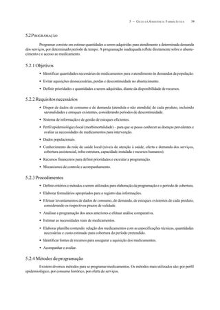 395 – CICLO D A ASSISTÊNCIA FARMACÊUTICA
5.2PROGRAMAÇÃO
Programar consiste em estimar quantidades a serem adquiridas para atendimento a determinada demanda
dos serviços, por determinado período de tempo. A programação inadequada reflete diretamente sobre o abaste-
cimento e o acesso ao medicamento.
5.2.1 Objetivos
• Identificar quantidades necessárias de medicamentos para o atendimento às demandas da população.
• Evitar aquisições desnecessárias, perdas e descontinuidade no abastecimento.
• Definir prioridades e quantidades a serem adquiridas, diante da disponibilidade de recursos.
5.2.2 Requisitos necessários
• Dispor de dados de consumo e de demanda (atendida e não atendida) de cada produto, incluindo
sazonalidades e estoques existentes, considerando períodos de descontinuidade.
• Sistema de informação e de gestão de estoques eficientes.
• Perfil epidemiológico local (morbimortalidade) – para que se possa conhecer as doenças prevalentes e
avaliar as necessidades de medicamentos para intervenção.
• Dados populacionais.
• Conhecimento da rede de saúde local (níveis de atenção à saúde, oferta e demanda dos serviços,
cobertura assistencial, infra-estrutura, capacidade instalada e recursos humanos).
• Recursos financeiros para definir prioridades e executar a programação.
• Mecanismos de controle e acompanhamento.
5.2.3Procedimentos
• Definir critérios e métodos a serem utilizados para elaboração da programação e o período de cobertura.
• Elaborar formulários apropriados para o registro das informações.
• Efetuar levantamentos de dados de consumo, de demanda, de estoques existentes de cada produto,
considerando os respectivos prazos de validade.
• Analisar a programação dos anos anteriores e efetuar análise comparativa.
• Estimar as necessidades reais de medicamentos.
• Elaborar planilha contendo: relação dos medicamentos com as especificações técnicas, quantidades
necessárias e custo estimado para cobertura do período pretendido.
• Identificar fontes de recursos para assegurar a aquisição dos medicamentos.
• Acompanhar e avaliar.
5.2.4 Métodos de programação
Existem diversos métodos para se programar medicamentos. Os métodos mais utilizados são: por perfil
epidemiológico, por consumo histórico, por oferta de serviços.
 