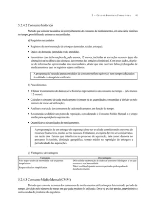 415 – CICLO D A ASSISTÊNCIA FARMACÊUTICA
5.2.4.2 Consumo histórico
Método que consiste na análise do comportamento do consumo de medicamentos, em uma série histórica
no tempo, possibilitando estimar as necessidades.
a) Requisitos necessários
• Registros de movimentação de estoques (entradas, saídas, estoque).
• Dados de demanda (atendida e não atendida).
• Inventários com informações de, pelo menos, 12 meses, incluídas as variações sazonais (que são
alterações na incidência das doenças, decorrentes das estações climáticas). Com esses dados, dispõe-
se de informações aproximadas das necessidades, desde que não ocorram faltas prolongadas de
medicamentos e que os registros sejam confiáveis.
b)Procedimentos
• Efetuar levantamento de dados (série histórica representativa do consumo no tempo – pelo menos
12 meses).
• Calcular o consumo de cada medicamento (somam-se as quantidades consumidas e divide-se pelo
número de meses de utilização).
• Analisar a variação dos consumos de cada medicamento, em função do tempo.
• Recomenda-se definir um ponto de reposição, considerando o Consumo Médio Mensal e o tempo
médio para aquisição/re-suprimento.
• Quantificar as necessidades de medicamentos.
c) Vantagens e desvantagens
5.2.4.3 Consumo Médio Mensal (CMM)
Método que consiste na soma dos consumos de medicamentos utilizados por determinado período de
tempo, dividido pelo número de meses em que cada produto foi utilizado. Deve-se excluir perdas, empréstimos e
outras saídas de produtos não regulares.
A programação baseada apenas em dados de consumo reflete equívocos nem sempre adequados
à realidade e à terapêutica utilizada.
A programação de um estoque de segurança deve ser avaliada considerando a reserva de
recursos financeiros, muitas vezes escassos. Entretanto, exceções devem ser consideradas
em razão dos fatores que interferem no processo de aquisição, tais como: demora no
processo licitatório, distância geográfica, tempo médio na reposição de estoques e
periodicidade das aquisições.
Vantagens Desvantagens
Não requer dados de morbidade e de esquemas
terapêuticos
Dificuldade na obtenção de dados de consumo fidedignos e/ ou que
retratem a real necessidade
Requer cálculos simplificados
Não é confiável quando ocorrem períodos prolongados de
desabastecimento
 
