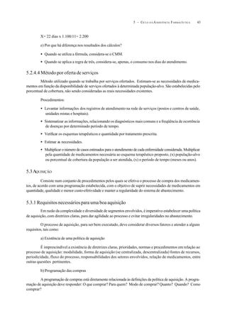 435 – CICLO D A ASSISTÊNCIA FARMACÊUTICA
X= 22 dias x 1.100/11= 2.200
e) Por que há diferença nos resultados dos cálculos?
• Quando se utiliza a fórmula, considera-se o CMM.
• Quando se aplica a regra de três, considera-se, apenas, o consumo nos dias do atendimento.
5.2.4.4 Método por oferta de serviços
Método utilizado quando se trabalha por serviços ofertados. Estimam-se as necessidades de medica-
mentos em função da disponibilidade de serviços ofertados à determinada população-alvo. São estabelecidas pelo
porcentual de cobertura, não sendo consideradas as reais necessidades existentes.
Procedimentos:
• Levantar informações dos registros de atendimento na rede de serviços (postos e centros de saúde,
unidades mistas e hospitais).
• Sistematizar as informações, relacionando os diagnósticos mais comuns e a freqüência de ocorrência
de doenças por determinado período de tempo.
• Verificar os esquemas terapêuticos e quantidade por tratamento prescrita.
• Estimar as necessidades.
• Multiplicar o número de casos estimados para o atendimento de cada enfermidade considerada. Multiplicar
pela quantidade de medicamentos necessária ao esquema terapêutico proposto, (x) população-alvo
ou porcentual de cobertura da população a ser atendida, (x) o período de tempo (meses ou anos).
5.3AQUISIÇÃO
Consiste num conjunto de procedimentos pelos quais se efetiva o processo de compra dos medicamen-
tos, de acordo com uma programação estabelecida, com o objetivo de suprir necessidades de medicamentos em
quantidade, qualidade e menor custo-efetividade e manter a regularidade do sistema de abastecimento.
5.3.1 Requisitos necessários para uma boa aquisição
Em razão da complexidade e diversidade de segmentos envolvidos, é imperativo estabelecer uma política
de aquisição, com diretrizes claras, para dar agilidade ao processo e evitar irregularidades no abastecimento.
O processo de aquisição, para ser bem executado, deve considerar diversos fatores e atender a alguns
requisitos, tais como:
a) Existência de uma política de aquisição
É imprescindível a existência de diretrizes claras, prioridades, normas e procedimentos em relação ao
processo de aquisição: modalidade, forma de aquisição (se centralizada, descentralizada) fontes de recursos,
periodicidade, fluxo do processo, responsabilidades dos setores envolvidos, relação de medicamentos, entre
outras questões pertinentes.
b) Programação das compras
A programação de compras está diretamente relacionada às definições da política de aquisição. A progra-
mação de aquisição deve responder: O que comprar? Para quem? Modo de comprar? Quanto? Quando? Como
comprar?
 