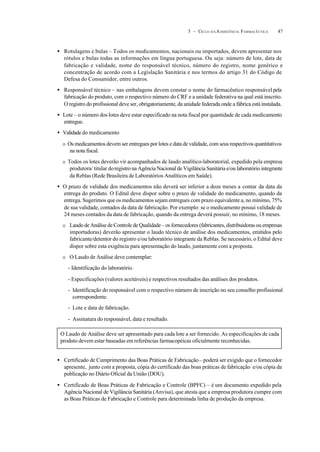 475 – CICLO D A ASSISTÊNCIA FARMACÊUTICA
• Rotulagens e bulas – Todos os medicamentos, nacionais ou importados, devem apresentar nos
rótulos e bulas todas as informações em língua portuguesa. Ou seja: número de lote, data de
fabricação e validade, nome do responsável técnico, número do registro, nome genérico e
concentração de acordo com a Legislação Sanitária e nos termos do artigo 31 do Código de
Defesa do Consumidor, entre outros.
• Responsável técnico – nas embalagens devem constar o nome do farmacêutico responsávelpela
fabricação do produto, com o respectivo número do CRF e a unidade federativa na qual está inscrito.
O registro do profissional deve ser, obrigatoriamente, da unidade federada onde a fábrica está instalada.
• Lote – o número dos lotes deve estar especificado na nota fiscal por quantidade de cada medicamento
entregue.
• Validade do medicamento
O Os medicamentos devem ser entregues por lotes e data de validade, com seus respectivos quantitativos
na nota fiscal.
O Todos os lotes deverão vir acompanhados de laudo analítico-laboratorial, expedido pela empresa
produtora/ titular doregistro na Agência Nacional de Vigilância Sanitária e/ou laboratório integrante
da Reblas (Rede Brasileira de Laboratórios Analíticos em Saúde).
• O prazo de validade dos medicamentos não deverá ser inferior a doze meses a contar da data da
entrega do produto. O Edital deve dispor sobre o prazo de validade do medicamento, quando da
entrega. Sugerimos que os medicamentos sejam entregues com prazo equivalente a, no mínimo, 75%
de sua validade, contados da data de fabricação. Por exemplo: se o medicamento possui validade de
24 meses contados da data de fabricação, quando da entrega deverá possuir, no mínimo, 18 meses.
O Laudo de Análise de Controle de Qualidade – os fornecedores (fabricantes, distribuidoras ou empresas
importadoras) deverão apresentar o laudo técnico de análise dos medicamentos, emitidos pelo
fabricante/detentor do registro e/ou laboratório integrante da Reblas. Se necessário, o Edital deve
dispor sobre esta exigência para apresentação do laudo, juntamente com a proposta.
O O Laudo de Análise deve contemplar:
- Identificação do laboratório.
- Especificações (valores aceitáveis) e respectivos resultados das análises dos produtos.
- Identificação do responsável com o respectivo número de inscrição no seu conselho profissional
correspondente.
- Lote e data de fabricação.
- Assinatura do responsável, data e resultado.
• Certificado de Cumprimento das Boas Práticas de Fabricação– poderá ser exigido que o fornecedor
apresente, junto com a proposta, cópia do certificado das boas práticas de fabricação e/ou cópia da
publicação no Diário Oficial da União (DOU).
• Certificado de Boas Práticas de Fabricação e Controle (BPFC) – é um documento expedido pela
Agência Nacional de Vigilância Sanitária (Anvisa), que atesta que a empresa produtora cumpre com
as Boas Práticas de Fabricação e Controle para determinada linha de produção da empresa.
O Laudo de Análise deve ser apresentado para cada lote a ser fornecido. As especificações de cada
produto devem estar baseadas em referências farmacopéicas oficialmente reconhecidas.
 
