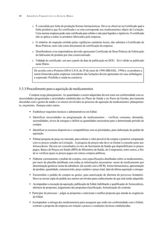 ASSISTÊNCIA FARMACÊUTICA N A ATENÇÃO BÁSICA48
O É concedido por linha de produção/formas farmacêuticas. Deve-se observar noCertificado qual a
linha produtiva que foi certificada e se esta corresponde aos medicamentos objeto da Licitação.
Uma mesma empresa pode estar certificada para sólidos e não para líquidos e injetáveis. O certificado
não se aplica a todos os produtos fabricados pela empresa.
O O relatório de inspeção emitido pelas vigilâncias sanitárias locais, não substitui o Certificado de
Boas Práticas, nem vale como documento de certificação da empresa.
O Distribuidoras e/ou importadoras deverão apresentar Certificado de Boas Práticas de Fabricação
do fabricante do produto por elas comercializado.
O Validade do certificado: um ano a partir da data de publicação no DOU. Só é válido se publicado
neste Diário.
5.3.3 Procedimento para a aquisição de medicamentos
Comprar exige planejamento. As quantidades a serem adquiridas devem estar em conformidade com as
necessidades programadas e prioridades estabelecidas no Plano de Saúde e no Pacto de Gestão, previamente
discutidas com o gestor da saúde e os setores envolvidos no processo de aquisição de medicamentos: planejamen-
to, orçamento, finanças entre outros.
• Estabelecer requisitos técnicos e administrativos em Edital.
• Identificar necessidades na programação de medicamentos – verificar consumo, demanda,
sazonalidades, níveis de estoques e definir as quantidades necessárias para o determinado período de
compra.
• Identificar os recursos disponíveis e compatibilizar com as prioridades, para elaboração do pedido de
aquisição.
• Efetuar pesquisa de preço no mercado, para estimar o valor provável da compra e posterior comparação
com os preços cotados na Licitação. A pesquisa de preços não deve se limitar à consulta junto aos
fornecedores. Devem ser consultados ossites de Secretarias de Saúde que disponibilizam os preços
pagos, Banco de Preços em Saúde (BPS) do Ministério da Saúde, do Comprasnet, entre outros, a fim
de se verificar quais os preços pagos em outras compras públicas.
• Elaborar corretamente o pedido de compra, com especificações detalhadas sobre osmedicamentos,
por meio de planilha detalhada com todas as informações necessárias: nome do medicamento por
denominação genérica/ nome da substância (de acordo com a DCB), forma farmacêutica, apresentação
do produto, quantidade, consumo/mês, preço unitário e preço total, data da última aquisição e estoque.
• Encaminhar o pedido de compra ao gestor, para autorização de abertura do processo licitatório.
Deve-se enviar cópia do pedido aos setores envolvidos para conhecimento do que está sendo adquirido.
• Acompanhar a execução da aquisição, publicação de Edital, habilitação e qualificação de fornecedores,
abertura de propostas, julgamento das propostas/classificação, formalização do contrato.
• Participar do processo – julgar as propostas e selecionar a melhor proposta que atenda às exigências
do Edital.
• Acompanhar a entrega dos medicamentos para assegurar que estão em conformidade com o Edital,
contrato e proposta da empresa em relação a prazos e condições técnicas estabelecidas.
De acordo com a Portaria GM no
2.814, de 29 de maio de 1998 (BRASIL, 1998c), os produtos a
serem fornecidos pelas empresas vencedoras das licitações devem apresentar em suas embalagens
a expressão: Proibida a venda no comércio.
 
