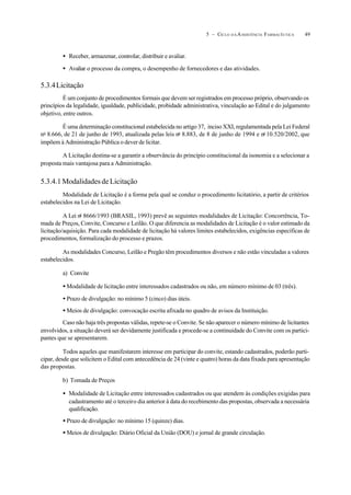 495 – CICLO D A ASSISTÊNCIA FARMACÊUTICA
• Receber, armazenar, controlar, distribuir e avaliar.
• Avaliar o processo da compra, o desempenho de fornecedores e das atividades.
5.3.4Licitação
É um conjunto de procedimentos formais que devem ser registrados em processo próprio, observando os
princípios da legalidade, igualdade, publicidade, probidade administrativa, vinculação ao Edital e do julgamento
objetivo, entre outros.
É uma determinação constitucional estabelecida no artigo 37, inciso XXI, regulamentada pela Lei Federal
no
8.666, de 21 de junho de 1993, atualizada pelas leis no
8.883, de 8 de junho de 1994 e no
10.520/2002, que
impõem à Administração Pública o dever de licitar.
A Licitação destina-se a garantir a observância do princípio constitucional da isonomia e a selecionar a
proposta mais vantajosa para a Administração.
5.3.4.1 Modalidades de Licitação
Modalidade de Licitação é a forma pela qual se conduz o procedimento licitatório, a partir de critérios
estabelecidos na Lei de Licitação.
A Lei no
8666/1993 (BRASIL, 1993) prevê as seguintes modalidades de Licitação: Concorrência, To-
mada de Preços, Convite, Concurso e Leilão. O que diferencia as modalidades de Licitação é o valor estimado da
licitação/aquisição. Para cada modalidade de licitação há valores limites estabelecidos, exigências específicas de
procedimentos, formalização do processo e prazos.
As modalidades Concurso, Leilão e Pregão têm procedimentos diversos e não estão vinculadas a valores
estabelecidos.
a) Convite
• Modalidade de licitação entre interessados cadastrados ou não, em número mínimo de 03 (três).
• Prazo de divulgação: no mínimo 5 (cinco) dias úteis.
• Meios de divulgação: convocação escrita afixada no quadro de avisos da Instituição.
Caso não haja três propostas válidas, repete-se o Convite. Se não aparecer o número mínimo de licitantes
envolvidos, a situação deverá ser devidamente justificada e procede-se a continuidade do Convite com os partici-
pantes que se apresentarem.
Todos aqueles que manifestarem interesse em participar do convite, estando cadastrados, poderão parti-
cipar, desde que solicitem o Edital com antecedência de 24 (vinte e quatro) horas da data fixada para apresentação
das propostas.
b) Tomada de Preços
• Modalidade de Licitação entre interessados cadastrados ou que atendem às condições exigidas para
cadastramento até o terceiro dia anterior à data do recebimento das propostas, observada a necessária
qualificação.
• Prazo de divulgação: no mínimo 15 (quinze) dias.
• Meios de divulgação: Diário Oficial da União (DOU) e jornal de grande circulação.
 