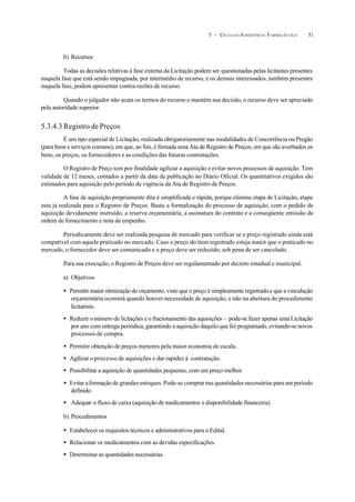 515 – CICLO D A ASSISTÊNCIA FARMACÊUTICA
b) Recursos
Todas as decisões relativas à fase externa da Licitação podem ser questionadas pelas licitantes presentes
naquela fase que está sendo impugnada, por intermédio de recurso, e os demais interessados, também presentes
naquela fase, podem apresentar contra-razões de recurso.
Quando o julgador não acata os termos do recurso e mantém sua decisão, o recurso deve ser apreciado
pela autoridade superior.
5.3.4.3 Registro de Preços
É um tipo especial de Licitação, realizada obrigatoriamente nas modalidades de Concorrência ou Pregão
(para bens e serviços comuns), em que, ao fim, é firmada uma Ata de Registro de Preços, em que são averbados os
bens, os preços, os fornecedores e as condições das futuras contratações.
O Registro de Preço tem por finalidade agilizar a aquisição e evitar novos processos de aquisição. Tem
validade de 12 meses, contados a partir da data da publicação no Diário Oficial. Os quantitativos exigidos são
estimados para aquisição pelo período de vigência da Ata de Registro de Preços.
A fase de aquisição propriamente dita é simplificada e rápida, porque elimina etapa de Licitação, etapa
esta já realizada para o Registro de Preços. Basta a formalização do processo de aquisição, com o pedido de
aquisição devidamente instruído, a reserva orçamentária, a assinatura do contrato e a conseqüente emissão da
ordem de fornecimento e nota de empenho.
Periodicamente deve ser realizada pesquisa de mercado para verificar se o preço registrado ainda está
compatível com aquele praticado no mercado. Caso o preço do item registrado esteja maior que o praticado no
mercado, o fornecedor deve ser comunicado e o preço deve ser reduzido, sob pena de ser cancelado.
Para sua execução, o Registro de Preços deve ser regulamentado por decreto estadual e municipal.
a) Objetivos
• Permitir maior otimização do orçamento, visto que o preço é simplesmente registrado e que a vinculação
orçamentária ocorrerá quando houver necessidade de aquisição, e não na abertura do procedimento
licitatório.
• Reduzir onúmero de licitações e o fracionamento das aquisições – pode-se fazer apenas uma Licitação
por ano com entrega periódica, garantindo a aquisição daquilo que foi programado, evitando-se novos
processos de compra.
• Permitir obtenção de preços menores pela maior economia de escala.
• Agilizar oprocesso de aquisições e dar rapidez à contratação.
• Possibilitar a aquisição de quantidades pequenas, com um preço melhor.
• Evitar aformação de grandes estoques. Pode-se comprar nas quantidades necessárias para um período
definido.
• Adequar o fluxo de caixa (aquisição de medicamentos x disponibilidade financeira).
b) Procedimentos
• Estabelecer os requisitos técnicos e administrativos para o Edital.
• Relacionar os medicamentos com as devidas especificações.
• Determinar as quantidades necessárias.
 