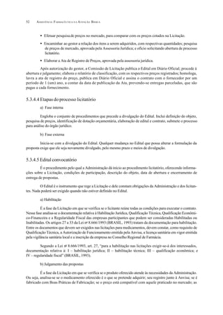 ASSISTÊNCIA FARMACÊUTICA N A ATENÇÃO BÁSICA52
• Efetuar pesquisade preços no mercado, para comparar com os preços cotados na Licitação.
• Encaminhar ao gestor a relação dos itens a serem adquiridos, com respectivas quantidades; pesquisa
de preços de mercado, aprovada pela Assessoria Jurídica; e ofício solicitando abertura de processo
licitatório.
• Elaborar a Ata de Registro de Preços, aprovada pela assessoria jurídica.
Após autorização do gestor, a Comissão de Licitação publica o Edital em Diário Oficial; procede à
abertura e julgamento; elabora o relatório de classificação, com os respectivos preços registrados; homologa,
lavra a ata de registro do preço, publica em Diário Oficial e assina o contrato com o fornecedor por um
período de 1 (um) ano, a contar da data de publicação da Ata, prevendo-se entregas parceladas, que são
pagas a cada fornecimento.
5.3.4.4 Etapas do processo licitatório
a) Fase interna
Engloba o conjunto de procedimentos que precede a divulgação do Edital. Inclui definição do objeto,
pesquisa de preços, identificação de dotação orçamentária, elaboração de edital e contrato, submete o processo
para análise do órgão jurídico.
b) Fase externa
Inicia-se com a divulgação do Edital. Qualquer mudança no Edital que possa alterar a formulação da
proposta exige que ele seja novamente divulgado, pelo mesmo prazo e meios de divulgação.
5.3.4.5 Edital convocatório
É o procedimento pelo qual a Administração dá início ao procedimento licitatório, oferecendo informa-
ções sobre a Licitação, condições de participação, descrição do objeto, data de abertura e encerramento de
entrega de propostas.
O Edital é o instrumento que rege a Licitação e dele constam obrigações da Administração e dos licitan-
tes. Nada poderá ser exigido quando não estiver definido no Edital.
a) Habilitação
É a fase da Licitação em que se verifica se o licitante reúne todas as condições para executar o contrato.
Nessa fase analisa-se a documentação relativa à Habilitação Jurídica, Qualificação Técnica, Qualificação Econômi-
co-Financeira e a Regularidade Fiscal das empresas participantes que podem ser consideradas Habilitadas ou
Inabilitadas. Os artigos 27 a 33 da Lei no
8.666/1993 (BRASIL, 1993) tratam da documentação para habilitação.
Entre os documentos que devem ser exigidos nas licitações para medicamentos, devem constar, como requisito de
Qualificação Técnica, a Autorização de Funcionamento emitida pela Anvisa, a licença sanitária em vigor emitida
pela vigilância sanitária local e a inscrição da empresa no Conselho Regional de Farmácia.
Segundo a Lei no
8.666/1993, art. 27, “para a habilitação nas licitações exigir-se-á dos interessados,
documentação relativa à: I – habilitação jurídica; II – habilitação técnica; III – qualificação econômica; e
IV – regularidade fiscal” (BRASIL, 1993).
b) Julgamento das propostas
É a fase da Licitação em que se verifica se o produto oferecido atende às necessidades da Administração.
Ou seja, analisa-se se o medicamento oferecido é o que se pretende adquirir; seu registro junto à Anvisa; se é
fabricado com Boas Práticas de Fabricação; se o preço está compatível com aquele praticado no mercado; as
 