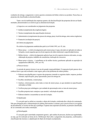 535 – CICLO D A ASSISTÊNCIA FARMACÊUTICA
condições de entrega; o pagamento e outros quesitos constantes do Edital, relativos ao produto. Nessa fase, as
propostas são classificadas ou desclassificadas.
Tanto o ato de inabilitação das empresas quanto o de desclassificação das propostas devem ser funda-
mentados, demonstrando-se os motivos que as afastaram da licitação.
c) Aspectos a ser considerados no julgamento das propostas
• Jurídico(cumprimentodasexigênciaslegais).
• Técnico (cumprimento das especificações técnicas).
• Administrativo (cumprimento dos prazos de entrega, preço, local da entrega, entre outras exigências).
• Financeiro (avaliação dos preços).
d) Critérios de julgamento
Os critérios de julgamento estabelecidos pela Lei no
8.666/1993, art. 45, são:
• Menor preço – o critério de julgamento pelo menor preço é regra, devendo ser aplicado em todas as
licitações, exceto naquelas que envolvam aspectos de ordem intelectual e especificidade técnica.
• Melhor técnica – critério de julgamento aplicável que envolve aspectos técnicos relevantes, ou seja,
elaboração de projetos, trabalhos de consultorias, realização de concursos.
• Menor preço e técnica – é semelhante ao de melhor técnica, geralmente aplicado na aquisição de
equipamentos (BRASIL, 1993, art. 45).
e) Parecer técnico
A emissão de parecer técnico é um ato de grande responsabilidade. O responsável pelo parecer deve
conhecer bem o que está avaliando e estar seguro, para evitar problemas de ordem jurídica.
• Elaborar uma planilha para o registro das propostas contendo os seguintes dados: empresa, produto
ofertado, especificações, preço apresentado, prazo de entrega etc.
• Escolher, inicialmente, o menor preço.
• Analisar, criteriosamente, entre todos os itens de menor preço, os que atendem às especificações
solicitadas no Edital.
• Verificar preço por embalagem e por unidade de apresentação entre os itens de menor preço.
• Escolher proposta mais vantajosa e que atende à solicitação do pedido.
• Elaborar relatório e encaminhar ao setor de Licitação.
f)Adjudicação
É o ato pelo qual se atribui ao vencedor o objeto da Licitação, conferindo-lhe o direito de contratação.
Não gera obrigação para a Administração de celebrar efetivamente o contrato, pois é possível haver a revogação
do procedimento, se ocorrer um fato que a justifique. É apenas uma expectativa de direito, ao primeiro classificado,
de ser contratado caso tenha contratação.
g) Homologação
É o ato pelo qual a autoridade competente (gestor), após análise do processo, declara sua regularidade,
ou seja, que foi realizado na forma da lei. Deliberação final sobre o julgamento das propostas, confirmando a
classificação das mesmas e a adjudicação do objeto da licitação ao proponente.
 