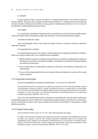 ASSISTÊNCIA FARMACÊUTICA N A ATENÇÃO BÁSICA54
h) Anulação
O gestor poderá revogar o processo licitatório e o contrato administrativo, em virtude de razões de
interesse público, desde que esta revogação seja plenamente justificável. A anulação pode ser provocada por
terceiros, devendo ser feita por meio de ofício, ou seja, quando a Administração constata o vício, tem o dever de
providenciá-la, independentemente de provocação.
i) Revogação
É o ato pelo qual a autoridade competente desfaz o procedimento por razões de interesse público decor-
rente de fato superveniente, devidamente comprovado, pertinente e suficiente para justificar tal conduta.
j) Emissão da ordem de compra
Após a homologação, emite-se uma ordem de compra/contrato ao vencedor, contendo os requisitos
referentes à aquisição.
l) Acompanhamento e avaliação
É o monitoramento do processo de compra, visando assegurar que a entrega seja realizada em conformi-
dade com os prazos estabelecidos e nas condições técnicas adequadas.
• Elaborar relatórios mensais de avaliação de fornecedores que evidenciem comportamento irregular do
fornecedor ou ocorrências com produtos recebidos, e encaminhar à comissão de licitação para registro
no cadastro de fornecedores.
• Deve-se pedir parecer de especialistas, quando em decorrência de problemas evidenciados com
medicamentos.
• Em caso de não argumentação técnica, nem comprovação para fundamentar o parecer, não se pode
rejeitar o produto.
5.3.5Aquisiçõessemlicitação
Casos de inexigibilidade na aquisição de medicamentos – art. 25 da Lei no
8.666/1993:
Para aquisição de materiais e equipamentos ou gêneros que só possam ser fornecidos por produtor, empresa
ou representante comercial exclusivo, vedada a preferência de marca, a comprovação de exclusividade
deve ser feita através de atestado fornecido pelo órgão de registro do comércio do local em que se realizaria
a licitação ou a obra ou o serviço, e/ou Sindicato, Federação ou Confederação Patronal, ou, ainda, pelas
entidades equivalentes (BRASIL, 1993, art. 25).
Como a lei veda a preferência por marca, o atestado de exclusividade deve citar que aquele medicamento
(nomenclatura genérica) somente é fabricado e comercializado por aquela empresa. Não devem ser aceitos atesta-
dos de exclusividade de marca, muito menos atestados que referem exclusividade de venda apenas ao órgão
público que solicitou.
5.3.6 Compras fracionadas
A Lei no
8.666, de 1993, em seu art. 23, § 5o
, veda o fracionamento da compra.
É vedado o fracionamento de despesas para dispensa de licitação ou utilização de modalidade de licitação
de menor valor, quando a soma do valor licitado caracterizar modalidade superior. Por exemplo: usar
modalidade Convite, quando o valor determinar Tomada de Preço ou Concorrência; ou Tomada de Preço,
quando o valor for de Concorrência, ou ainda, contratar, em datas distintas, cujos valores extrapolam o limite
da dispensa vigente, caracteriza fracionamento (BRASIL, 1993, art. 23, § 5o
).
 