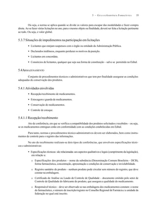 555 – CICLO D A ASSISTÊNCIA FARMACÊUTICA
Ou seja, a norma se aplica quando se divide os valores para escapar das modalidades e fazer compra
direta. Ao se fazer várias licitações no ano, para o mesmo objeto ou finalidade, deverá ser feita a licitação pertinente
ao todo. Ou seja, o valor global.
5.3.7 Situações de impedimentos na participação em licitações
• Licitantes que estejam suspensos com o órgão ou entidade da Administração Pública.
• Declarados inidôneos, enquanto perdurar os motivos da punição.
• Licitantes em concordata.
• Consórcios de licitantes, qualquer que seja sua forma de constituição – salvo se permitido no Edital.
5.4ARMAZENAMENTO
Conjunto de procedimentos técnicos e administrativos que tem por finalidade assegurar as condições
adequadas de conservação dos produtos.
5.4.1 Atividades envolvidas
• Recepção/recebimento de medicamentos.
• Estocagem e guarda de medicamentos.
• Conservação de medicamentos.
• Controle de estoque.
5.4.1.1 Recepção/recebimento
Ato de conferência, em que se verifica a compatibilidade dos produtos solicitados e recebidos – ou seja,
se os medicamentos entregues estão em conformidade com as condições estabelecidas em Edital.
Para tanto, normas e procedimentos técnico-administrativos devem ser elaborados, bem como instru-
mentos de controle para o registro das informações.
No ato do recebimento realizam-se dois tipos de conferências, que envolvem especificações técni-
cas e administrativas:
• Especificações técnicas: são relacionadas aos aspectos qualitativos e legais (cumprimento da legislação),
em relação a:
O Especificações dos produtos – nome da substância (Denominação Comum Brasileira – DCB),
forma farmacêutica, concentração, apresentação e condições de conservação e inviolabilidade.
O Registro sanitário do produto – nenhum produto pode circular sem número do registro, que deve
constar na embalagem.
O Certificado de Análise ou Laudo de Controle de Qualidade – documento emitido pelo setor de
Controle de Qualidade do fabricante do produto, que assegura a qualidade do medicamento.
O Responsável técnico – deve ser observado se nas embalagens dos medicamentos constam: o nome
do farmacêutico, o número de inscrição/registro no Conselho Regional de Farmácia e a unidade da
federação no qual está inscrito.
 