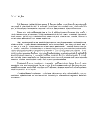 INTRODUÇÃO
Este documento traduz e sintetiza o processo de discussão atual que vem se desenvolvendo em torno da
necessidade da integralidade das ações de Assistência Farmacêutica, em consonância com os princípios do SUS,
para se obter melhores resultados no acesso, na racionalização dos recursos e no uso dos medicamentos.
Pensar sobre a integralidade das ações e serviços de saúde também significa pensar sobre as ações e
serviços de Assistência Farmacêutica. Considerando que a maioria das intervenções em saúde envolve o uso de
medicamentos e que este uso pode ser determinante para a obtenção de menor ou maior resultado, é imperativo
que a Assistência Farmacêutica seja vista sob ótica integral.
Não é suficiente considerar que se está oferecendo atenção integral à saúde quando a Assistência Farma-
cêutica é reduzida à logística de medicamentos (adquirir, armazenar e distribuir). É preciso agregar valor às ações e
aos serviços de saúde, por meio do desenvolvimento da Assistência Farmacêutica. Para tanto é necessário integrar
a Assistência Farmacêutica ao sistema de saúde; ter trabalhadores qualificados; selecionar os medicamentos mais
seguros, eficazes e custo-efetivos; programar adequadamente as aquisições; adquirir a quantidade certa e no mo-
mento oportuno; armazenar, distribuir e transportar adequadamente para garantir a manutenção da qualidade do
produto farmacêutico; gerenciar os estoques; disponibilizar protocolos e diretrizes de tratamento, além de formulá-
rio terapêutico; prescrever racionalmente; dispensar (ou seja, entregar o medicamento ao usuário com orientação
do uso); e monitorar o surgimento de reações adversas, entre tantas outras ações.
Para garantia do acesso consideramos a organização e qualificação dos serviços e o desenvolvimento
profissional como fatores determinantes. O acesso envolve várias dimensões, entre as quais destacamos: estrutura,
capacidade aquisitiva, acessibilidade geográfica, qualificação de serviços e de pessoal, utilização adequada dos
recursos e promoção do uso racional.
Com a finalidade de contribuir para a melhoria das práticas dos serviços e racionalização dos processos
de trabalho, disponibilizamos este material como uma ferramenta para o fortalecimento da gestão da Assistência
Farmacêutica.
 