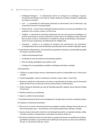 ASSISTÊNCIA FARMACÊUTICA N A ATENÇÃO BÁSICA56
O Embalagem/rotulagem – os medicamentos devem ser entregues nas embalagens originais,
devidamente identificadas e sem sinais de violação, aderência ao produto, umidade ou inadequação
em relação ao conteúdo.
O Lote – é a quantidade de medicamento produzida em determinado ciclo de fabricação, cuja
característica essencial é a homogeneidade.
O Número do lote – consiste numa combinação distinta de números e/ou letras que identificam o lote
produzido e deve constar o número na Nota Fiscal.
O Validade – é a data-limite da vida útil do medicamento, que deve estar expressa na embalagem e no
produto. Recomenda-se constar em Edital de Licitação o prazo de validade por tempo suficiente
para seu pleno consumo, considerando as condições de entrega, da distribuição e de transporte –
exceto em casos excepcionais, de medicamentos de validade curta.
O Transporte – verificar se as condições de transporte dos medicamentos são satisfatórias.
As transportadoras devem estar devidamente autorizadas pela Anvisa e atender à legislação vigente.
• Especificações administrativas: são características quantitativas referentes à conformidade do pedido
em relação ao produto recebido.
O Análise da documentação fiscal.
O Verificação do nome do produto por denominação genérica.
O Prazo de entrega, quantidade, preço unitário e total.
O Contagem físicada quantidade em unidade e embalagem (solicitada x recebida).
a)Procedimentos
• Verificar se asespecificações técnicas e administrativas estão em conformidade com a Nota Fiscal e
o pedido.
• Conferir quantidades. Atestar o recebimento. Carimbar, assinar e datar a Nota Fiscal.
• Registrar a entrada dos medicamentos com todas as especificações do produto, tanto do fornecedor
quanto da Nota Fiscal no sistema de controle existente (fichas ou informatizado).
• Avaliaraentrega do fornecedor, por meio de formulárioespecífico, registrar, anexar cópia da avaliação
à Nota Fiscal.
• Notificar ocorrências no recebimento.
• Arquivo e controle de documentação.
• Encaminhar documento fiscal ao setor de pagamento e divulgar junto aos setores a entrada do produto.
b) Cuidados no recebimento de produtos
• Não escrever ou rasurar o documento fiscal que acompanha o produto. Qualquer observação deve ser
feita em documento anexo – de preferência, em formulário padronizado, timbrado e assinado.
• Arquivar cópia do documento referente à movimentação de produtos em separado (entradas, saídas,
inventários, doações, remanejamentos, incinerações, devoluções, perdas etc).
• Não atestar recebimento (assinar) em notas fiscais ou qualquer documento com pendência de produtos,
quantidades incompletas, ou que tenham sido recebidas por outras pessoas ou setores sem conferência.
Ou seja, só o documento pode dar o atesto.
 