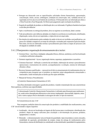 575 – CICLO D A ASSISTÊNCIA FARMACÊUTICA
• Entregas em desacordo com as especificações solicitadas (forma farmacêutica, apresentação,
concentração, rótulo, envase, embalagem, condições de conservação, lote, validade) devem ser
registradas em livro ata e/ou em boletim de ocorrências. O fornecedor deve ser informado por ofício e
a Nota Fiscal deve ficar bloqueada. Só liberar para pagamento após resolução do problema.
• Suspeita de qualidade de produtos ou falsificação deve ser informada à Vigilância Sanitária local para
as devidas providências.
• Após o recebimento ou entrega de produtos, deve-se registrar as ocorrências, datar e assinar.
• Todo procedimento e providências adotadas em relação às ocorrências no recebimento, distribuição,
dispensação, outras, devem ser registradas, e cópias devem ser arquivadas.
• Devoluções de medicamentos pelas unidades de saúde só devem ser recebidas comjustificativas, em
prazos de validade compatíveis ao tempo de utilização e assinadas pelo responsável pela devolução.
Para tanto, devem ser elaboradas normas e procedimentos para todas as etapas do processo com
divulgação às unidades de saúde.
5.4.1.2Planejamentoeorganizaçãodoarmazenamentodeveincluir:
• Estrutura física – área física e instalações adequadas(físicas,elétricas,sanitárias),comboalocalização
e condições ambientais adequadas.
• Estrutura organizacional –layout, organização interna, segurança, equipamentos e acessórios.
• Estrutura funcional – definição e controle das atividades, elaboração de normas e procedimentos
operacionais e instrumentos de controle, acompanhamento e avaliação, sistema de informação
eficiente e eficaz.
• Recursos humanos qualificados – opessoalenvolvido no armazenamento de medicamentos deve ter
competência para assegurar que os produtos ou materiais sejam adequadamente armazenados e
manuseados, sendo treinado para as tarefas que lhe sejam atribuídas.
• Manual de Normas e Procedimentos
a) Central de Abastecimento Farmacêutico (CAF)
Área física destinada à estocagem e guarda dos produtos, visando à manutenção das suas características
físico-químicas, conforme suas especificidades.
b) Características de uma CAF
Para assegurar condições ideais de conservação dos produtos e estabilidade dos medicamentos, uma
CAF deverá atender a alguns requisitos:
• Localização – devem ser localizadas em lugares de fácil acesso para o recebimento e distribuição dos
produtos; dispor de espaço suficiente para circulação e movimentação de pessoas, produtos,
equipamentos e veículos.
• Dimensão – odimensionamento varia em função da quantidade e tipos de produtos a serem estocados,
modalidade de aquisição; periodicidade da compra; tempo da entrega de medicamentos pelos
fornecedores; sistema de distribuição (se centralizado ou descentralizado); quantidade de equipamentos;
A denominação Central de Abastecimento Farmacêutico é utilizada especificamente para medicamen-
tos, sendo assim chamada para diferenciar-se dos termos inadequados: almoxarifado, depósito, arma-
zém e outros espaços físicos destinados à estocagem de todos os tipos de materiais.
 