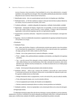 ASSISTÊNCIA FARMACÊUTICA N A ATENÇÃO BÁSICA58
recursos humanos; áreas necessárias à funcionalidade do serviço (área administrativa, recepção/
expedição) e áreas específicas de estocagem. Não existe padrão estabelecido para determinar o tamanho
adequado de uma Central de Abastecimento Farmacêutico.
• Identificação externa – deve ser caracterizada por meio de nome e/ou logotipo que a identifique.
• Sinalização interna – a CAF deve sinalizar os espaços e áreas por meio de letras ou placas indicativas
nas estantes, locais de extintores de incêndio, entre outros.
• Condições ambientais – condições adequadas de temperatura, ventilação, luminosidade e umidade.
• Higienização – manutenção de limpeza e higiene deve ser prioridade. As áreas de armazenamento
devem estar sempre limpas, isentas de poeira e outras sujidades. A limpeza, além de demonstrar
organização, é uma norma de segurança, que deve ser rigorosamente seguida.
• Equipamentos e acessórios suficientes – dispositivos necessários à movimentação e estocagem dos
produtos.
• Segurança –devem ser estabelecidos mecanismos e equipamentos de segurança à proteção das pessoas
e dos produtos em estoque.
c)Instalações
• Instalações Físicas
O Piso – plano, para facilitar a limpeza, e suficientemente resistente para suportar o peso dos produtos
e a movimentação dos equipamentos. A espessura do piso deve estar de acordo com o quantitativo
de cargas, para que ele não venha a rachar ou sofrer fissuras.
O Paredes – de cor clara, pintura lavável, isentas de infiltrações e umidade.
O Portas – pintadas a óleo, preferencialmente esmaltadas ou de alumínio, com dispositivo de segurança
automática.
O Teto – o teto deve possuir forro adequado, em boas condições.Recomenda-se usar telha de fibra de
vidro, telhas térmicas com uso de poliuretano, lã de vidro, colocação de exaustores, entre outras
alternativas que facilitem uma boa circulação de ar. As telhas de amianto devem ser evitadas porque
absorvem muito calor.
O Janelas – devem possuir telas para proteção contra entrada de animais.
• Instalações elétricas – sabe-se que a maioria dos incêndios é provocada por curtos-circuitos.
A manutenção permanente das instalações elétricas deve ser prioridade dos responsáveis pelo setor.
Os seguintes cuidados devem ser observados:
O Desligar diariamente todos os equipamentos, exceto os da rede de frio, antes da saída do trabalho.
O Evitar sobrecarga de energia, com o uso de extensões elétricas.
O Usar um equipamento por tomada, não fazendo uso de adaptadores.
O Solicitar contrato de manutenção elétrica ou realizar vistorias periódicas nas instalações.
• Instalações sanitárias – devem ser apropriadas e sem comunicação direta com as áreas de estocagem.
d) Organização interna
É a disposição racional do espaço físico dos diversos elementos e recursos utilizados no serviço (materiais,
equipamentos, acessórios e mobiliários), de maneira adequada, possibilitando melhor fluxo e utilização eficiente do
espaço para a melhoria das condições de trabalho e garantia da qualidade dos produtos estocados.
 