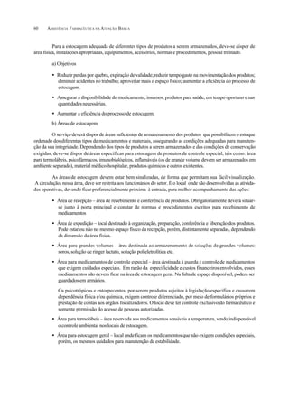 ASSISTÊNCIA FARMACÊUTICA N A ATENÇÃO BÁSICA60
Para a estocagem adequada de diferentes tipos de produtos a serem armazenados, deve-se dispor de
área física, instalações apropriadas, equipamentos, acessórios, normas e procedimentos, pessoal treinado.
a) Objetivos
• Reduzir perdas por quebra, expiração de validade; reduzir tempo gasto na movimentação dos produtos;
diminuir acidentes no trabalho; aproveitar mais o espaço físico; aumentar a eficiência do processo de
estocagem.
• Assegurar a disponibilidade do medicamento, insumos, produtos para saúde, em tempo oportuno e nas
quantidadesnecessárias.
• Aumentar a eficiência do processo de estocagem.
b) Áreas de estocagem
O serviço deverá dispor de áreas suficientes de armazenamento dos produtos que possibilitem o estoque
ordenado dos diferentes tipos de medicamentos e materiais, assegurando as condições adequadas para manuten-
ção da sua integridade. Dependendo dos tipos de produtos a serem armazenados e das condições de conservação
exigidas, deve-se dispor de áreas específicas para estocagem de produtos de controle especial, tais como: área
para termolábeis, psicofármacos, imunobiológicos, inflamáveis (os de grande volume devem ser armazenados em
ambiente separado), material médico-hospitalar, produtos químicos e outros existentes.
As áreas de estocagem devem estar bem sinalizadas, de forma que permitam sua fácil visualização.
A circulação, nessa área, deve ser restrita aos funcionários do setor. É o local onde são desenvolvidas as ativida-
des operativas, devendo ficar preferencialmente próxima à entrada, para melhor acompanhamento das ações:
• Área de recepção – área de recebimento e conferência de produtos. Obrigatoriamente deverá situar-
se junto à porta principal e constar de normas e procedimentos escritos para recebimento de
medicamentos
• Área de expedição – local destinado à organização, preparação, conferência e liberação dos produtos.
Pode estar ou não no mesmo espaço físico da recepção, porém, distintamente separadas, dependendo
da dimensão da área física.
• Área para grandes volumes – área destinada ao armazenamento de soluções de grandes volumes:
soros, solução de ringer lactato, solução polieletrolítica etc.
• Área para medicamentos de controle especial– área destinada à guarda e controle de medicamentos
que exigem cuidados especiais. Em razão da especificidade e custos financeiros envolvidos, esses
medicamentos não devem ficar na área de estocagem geral. Na falta de espaço disponível, podem ser
guardados em armários.
Os psicotrópicos e entorpecentes, por serem produtos sujeitos à legislação específica e causarem
dependência física e/ou química, exigem controle diferenciado, por meio de formulários próprios e
prestação de contas aos órgãos fiscalizadores. O local deve ter controle exclusivo do farmacêutico e
somente permissão do acesso de pessoas autorizadas.
• Área para termolábeis – área reservada aos medicamentos sensíveis a temperatura, sendo indispensável
o controle ambiental nos locais de estocagem.
• Área para estocagem geral – local onde ficam os medicamentos que não exigem condições especiais,
porém, os mesmos cuidados para manutenção da estabilidade.
 