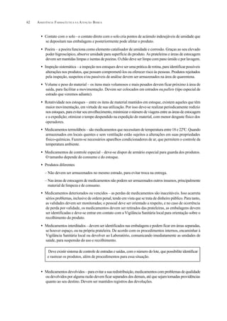 ASSISTÊNCIA FARMACÊUTICA N A ATENÇÃO BÁSICA62
• Contato com o solo–o contato direto com o solo cria pontos de acúmulo indesejáveis de umidade que
se depositam nas embalagens e posteriormente pode afetar o produto.
• Poeira – a poeira funciona como elemento catalisador de umidade e corrosão. Graças ao seu elevado
poder higroscópico, absorve umidade para superfície do produto. As prateleiras e áreas de estocagem
devem ser mantidas limpas e isentas de poeiras. O chão deve ser limpo com pano úmido e por lavagem.
• Inspeção sistemática – a inspeção nos estoques deve ser uma prática de rotina, para identificar possíveis
alterações nos produtos, que possam comprometê-los ou oferecer risco às pessoas. Produtos rejeitados
pela inspeção, suspeitos e/ou passíveis de análise devem ser armazenados na área de quarentena.
• Volume e peso do material – os itens mais volumosos e mais pesados devem ficar próximo à área de
saída, para facilitar a movimentação. Devem ser colocados em estrados oupallets (tipo especial de
estrado que veremos adiante).
• Rotatividade nos estoques – entre os itens de material mantidos em estoque, existem aqueles que têm
maior movimentação, em virtude de sua utilização. Por isso deve-se realizar periodicamente rodízio
nos estoques, para evitar seu envelhecimento, minimizar o número de viagens entre as áreas de estocagem
e a expedição; otimizar o tempo despendido na expedição do material, com menor desgaste físico dos
operadores.
• Medicamentos termolábeis – são medicamentos que necessitam de temperatura entre 18 e 22ºC. Quando
armazenados em locais quentes e sem ventilação estão sujeitos a alterações em suas propriedades
físico-químicas. Fazem-se necessários aparelhos condicionadores de ar, que permitem o controle da
temperatura ambiente.
• Medicamentos de controle especial – deve-se dispor de armário especial para guarda dos produtos.
O tamanho depende do consumo e do estoque.
• Produtos diferentes
– Não devem ser armazenados no mesmo estrado, para evitar troca na entrega.
– Nas áreas de estocagem de medicamentos não podem ser armazenados outros insumos, principalmente
material de limpeza e de consumo.
• Medicamentos deteriorados ou vencidos – as perdas de medicamentos são inaceitáveis. Isso acarreta
sérios problemas, inclusive de ordem penal, tendo em vista que se trata de dinheiro público. Para tanto,
as validades devem ser monitoradas; o pessoal deve ser orientado a respeito, e no caso de ocorrência
de perda por validade, os medicamentos devem ser retirados das prateleiras, as embalagens devem
ser identificadas e deve-se entrar em contato com a Vigilância Sanitária local para orientação sobre o
recolhimento do produto.
• Medicamentos interditados – devem ser identificados nas embalagens e podem ficar em áreas separadas,
se houver espaço, ou na própria prateleira. De acordo com os procedimentos internos, encaminhar à
Vigilância Sanitária local ou devolver ao Laboratório, comunicando imediatamente as unidades de
saúde, para suspensão do uso e recolhimento.
• Medicamentos devolvidos – para evitar a sua redistribuição, medicamentos com problemas de qualidade
ou devolvidos por alguma razão devem ficar separados dos demais, até que sejam tomadas providências
quanto ao seu destino. Devem ser mantidos registros das devoluções.
Deve existir sistema de controle de entradas e saídas, com o número do lote, que possibilite identificar
e rastrear os produtos, além de procedimentos para essa situação.
 