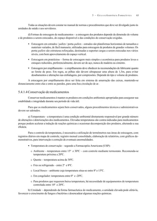 635 – CICLO D A ASSISTÊNCIA FARMACÊUTICA
Todas as situações devem constar no manual de normas e procedimentos que deve ser divulgado junto às
unidades de saúde e aos servidores.
d) Formas de estocagem de medicamentos – a estocagem dos produtos depende da dimensão do volume
e de produtos a serem estocados, do espaço disponível e das condições de conservação exigidas.
• Estocagem em estrados / pallets / porta-pallets –estrados são plataformas horizontais de tamanhos e
materiais variados, de fácil manuseio, utilizadas para estocagem de produtos de grandes volumes. Os
porta-pallets são estruturas reforçadas, destinadas a suportar cargas a serem estocadas nos vários
níveis, com bom aproveitamento do espaço vertical.
• Estocagem em prateleiras – forma de estocagem mais simples e econômica para produtos leves e
estoques reduzidos, preferencialmente, devem ser de aço, nunca de madeira ou cimento.
• Estocagem por empilhamento – o empilhamento deve obedecer às recomendações do fabricante quanto
ao limite de peso. Em regra, as pilhas não devem ultrapassar uma altura de 1,5m, para evitar
desabamentos e alterações nas embalagens, por compressões. Depende do tipo e volume de produtos.
A estocagem por empilhamento deve ser feita em sistema de amarração das caixas, mantendo-se
distanciamento entre elas e entre as paredes, para uma boa circulação de ar.
5.4.1.4 Conservação de medicamentos
Conservar medicamentos é manter os produtos em condições ambientais apropriadas para assegurar sua
estabilidade e integridade durante seu período de vida útil.
Para que os medicamentos sejam bem conservados, alguns procedimentos técnicos e administrativos
devem ser adotados.
a) Temperatura – a temperatura é uma condição ambiental diretamente responsável por grande número
de alterações e deteriorações dos medicamentos. Elevadas temperaturas são contra-indicadas para medicamentos
porque podem acelerar a indução de reações químicas e ocasionar decomposição dos produtos, alterando a sua
eficácia.
Para o controle da temperatura, é necessária a utilização de termômetros nas áreas de estocagem, com
registros diários em mapa de controle, registro mensal consolidado, elaboração de relatórios, com gráficos de-
monstrativos, para intervenção e correção de eventuais anormalidades.
• Temperatura de conservação – segundo a Farmacopéia Americana (USP):
O Ambiente – temperatura entre 15º e 30ºC – com controle mediante termostato. Recomenda-se
temperatura próxima a 20ºC.
O Quente – temperatura acima de 30ºC.
O Fria ou refrigerada – entre 2º e 8ºC.
O Local fresco – ambiente cuja temperatura situa-se entre 8º e 15ºC.
O Em congelador: temperatura entre 0º e -20ºC.
O Para produtos que requerem baixa temperatura, há necessidade de equipamentos de temperatura
controlada entre 10º e 20ºC.
b) Umidade – dependendo da forma farmacêutica do medicamento, a umidade elevada pode afetá-la,
favorecer o crescimento de fungos e bactérias e desencadear algumas reações químicas.
 