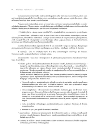 ASSISTÊNCIA FARMACÊUTICA N A ATENÇÃO BÁSICA64
Os medicamentos armazenados em áreas úmidas podem sofrer alterações na consistência, sabor, odor,
cor, tempo de desintegração. Por isso, não devem ser encostados em paredes, teto, em contato direto com o chão,
próximos a banheiros, áreas úmidas e com infiltrações.
Produtos sensíveis à umidade devem ser conservados em frascos hermeticamente fechados ou conter
substâncias dessecantes. Alguns produtos, em razão da elevada sensibilidade à umidade, trazem invólucros de sílica
gel para a devida proteção. Orientar para que não sejam retirados das embalagens.
• Umidade relativa – deve se manter ente 40 e 70%. A medição é feita com higrômetro ou psicrômetro.
c) Luminosidade – a incidência direta de raios solares sobre os medicamentos acelera a velocidade das
reações químicas, alterando sua estabilidade. Essa ação leva à ocorrência de reações químicas (principalmente,
óxido-redução). O local de estocagem deve possuir iluminação natural adequada; em caso de iluminação artificial,
recomenda-se a utilização de lâmpadas fluorescentes (luz fria).
Os efeitos da luminosidade dependem da fonte de luz, intensidade e tempo de exposição. Para proteção
dos medicamentos fotossensíveis, utilizam-se embalagens de cor âmbar e embalagem em blister de alumínio.
d) Ventilação – uma boa circulação interna de ar deve ser mantida para conservação dos produtos.
Elementos vazados nas janelas facilitam a ventilação natural.
e) Equipamentos e acessórios – são dispositivos de ação mecânica, necessários à execução e movimen-
tação dos produtos.
• Estrados /pallets – são plataformas horizontais de tamanhos variados, fácil manuseio, movimentação e
transporte, cuja finalidade é estocar produtos de grande volume. Recomenda-se o tamanho de 1m2
,
para melhor adequação aos espaços. Quanto menor o estrado, mais fácil de manusear, limpar e
movimentar. Não são recomendáveis estrados de grandes dimensões ou fixos, porque dificultam os
deslocamentos e, principalmente, a limpeza.
Existem em diversos tipos ( madeira, plástico, fibra, alumínio, borracha); dimensões; formas (retangular
e quadrado), o que vai depender da necessidade do serviço e da área disponível, para evitar desperdícios
de espaços com quantidades desnecessárias.
O Estrados de madeira – a madeira é muito utilizada em razão da sua rigidez, resistência a choques,
impactos e deformações, baixo custo e facilidade no manuseio. Porém, não é recomendável, porque
acumula muita poeira e absorve muita umidade, retendo água.
O Estrados de plásticos – são os estrados mais utilizados atualmente, pelo fato de serem menos
propensos a danos físicos, possibilitarem fácil limpeza, manuseio, além da grande diversidade de
cores, o que dá um layout diferente ao ambiente. Para os produtos imunobiológicos e outros da
rede de frio, recomenda-se utilizar os estrados de borracha. Os estrados não devem ser rentes ao
chão. Devem manter certa altura do solo, para evitar acúmulo de poeiras e sujidades, facilitando a
limpeza.
O Cestas de marfinite – utilizadas para guardar material médico-hospitalar. Ajustáveis, de diversas
cores e tamanhos.
O Armários de aço – para guarda de material controlado.
• Arquivosdeaço–destinadosaoarmazenamentodemedicamentossujeitosaocontroleespecial,quando
o volume estocado é pequeno. Quando houver grandes quantidades, é imprescindível dispor de sala
fechada para este fim.
• Extintores de incêndio – devem ser adequados aos tipos de materiais armazenados, fixados nas paredes
e sinalizados, conforme as normas vigentes.
 