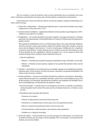 655 – CICLO D A ASSISTÊNCIA FARMACÊUTICA
Deve-se consultar o corpo de bombeiros sobre os locais apropriados para sua instalação, bem como
sobre a sinalização e especificações necessárias, para ministrar palestras e treinamento aos funcionários.
Cada extintor deve conter uma ficha de controle, com data de inspeção e etiqueta de identificação con-
tendo a data da recarga.
• Câmara fria e refrigeradores – utilizados principalmente para a conservação de produtos que exigem
temperatura de conservação entre 2 e 8ºC.
• Exaustores eólicos/ventiladores – equipamentos utilizados em locais quentes ou que ultrapassem os 30º C.
Ajudam na renovação do ar circulante.
• Empilhadeiras – são veículos destinados à elevação, transporte e estocagem de materiais. Utilizadas
geralmente em armazenamento vertical (palletizado) em Centrais de Abastecimento de grande porte e
grandesvolumes.
Para aquisição de empilhadeiras, devem-se considerar alguns fatores: peso, carga, dimensão, freqüência,
altura das elevações, espaços para manobra, ambiente do trabalho, espaço dos corredores, portas de
acesso, tipo de rodagem, tipo de piso etc. Convém consultar quem trabalha com elas, engenheiro
ou técnicos especializados. Existem inúmeras marcas e modelos no mercado. Recomenda-se, antes
de fazer aquisição de uma empilhadeira, elaborar um projeto com o layout, porque ela altera toda
estrutura do espaço físico, mudanças no piso (industrial), fluxos etc.
O Tipos de empilhadeira
- Manuais – Utilizadas para transporte de pequena capacidade de carga, velocidade e raio de ação.
- Elétricas – Utilizadas em pisos especiais, regulares e lisos, permite boa manobra e baixo custo de
manutenção.
• Armações – são prateleiras com estruturas de aço em unidades segundo as necessidades da estocagem.
Suportam maior volume de peso; são fáceis de montar e desmontar; têm grande durabilidade e são
imunes à ação de insetos e roedores.
• Estantes/prateleiras – são móveis constituídos de prateleiras reguláveis, desmontáveis, destinadas a
estocar materiais de peso leve e quantidades limitadas, sendo as mais recomendadas as de aço. São
de fácil remoção e movimentação, apresentam boa resistência e não empenam com facilidade. São as
mais recomendadas para o armazenamento de pequenos volumes.
O Forma de arrumação – as estantes devem ser arrumadas de costas entre si e mantidas a uma distância
mínima da parede de pelo menos 50cm, para uma boa circulação interna de ar, evitando-se zonas
de calor.
O Procedimento para numeração alfa-numérica:
- Numeram-se as estantes.
- Numera-se cada prateleira com letras de baixo para cima.
- Numeram-se os compartimentos, de baixo para cima e da esquerda para direita.
- Marca-se a estante da esquerda para direita e de baixo para cima.
- Uma letra indicará a coluna da estante e outra indicará a altura (prateleira).
- Estabelece-se o código de localização.
• Estante de madeira – é desaconselhável seu uso para estocagem de medicamentos, em razão do tipo
de madeira utilizada, que nem sempre é de boa qualidade. Não se recomenda o uso de prateleiras de
madeira, por causa da umidade.
 