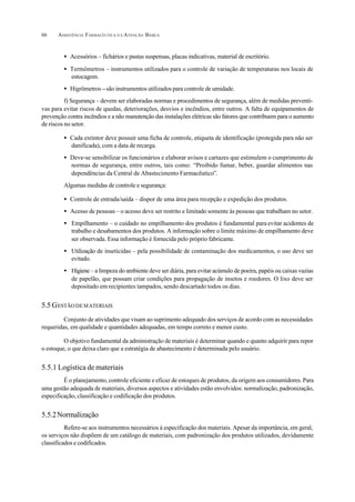 ASSISTÊNCIA FARMACÊUTICA N A ATENÇÃO BÁSICA66
• Acessórios – fichários e pastas suspensas, placas indicativas, material de escritório.
• Termômetros – instrumentos utilizados para o controle de variação de temperaturas nos locais de
estocagem.
• Higrômetros –são instrumentos utilizados para controle de umidade.
f) Segurança – devem ser elaboradas normas e procedimentos de segurança, além de medidas preventi-
vas para evitar riscos de quedas, deteriorações, desvios e incêndios, entre outros. A falta de equipamentos de
prevenção contra incêndios e a não manutenção das instalações elétricas são fatores que contribuem para o aumento
de riscos no setor.
• Cada extintor deve possuir uma ficha de controle, etiqueta de identificação (protegida para não ser
danificada), com a data de recarga.
• Deve-se sensibilizar os funcionários e elaborar avisos e cartazes que estimulem o cumprimento de
normas de segurança, entre outros, tais como: “Proibido fumar, beber, guardar alimentos nas
dependências da Central de Abastecimento Farmacêutico”.
Algumas medidas de controle e segurança:
• Controle de entrada/saída – dispor de uma área para recepção e expedição dos produtos.
• Acesso de pessoas – o acesso deve ser restrito e limitado somente às pessoas que trabalham no setor.
• Empilhamento – o cuidado no empilhamento dos produtos é fundamental para evitar acidentes de
trabalho e desabamentos dos produtos. A informação sobre o limite máximo de empilhamento deve
ser observada. Essa informação é fornecida pelo próprio fabricante.
• Utilização de inseticidas – pela possibilidade de contaminação dos medicamentos, o uso deve ser
evitado.
• Higiene – a limpeza do ambiente deve ser diária, para evitar acúmulo de poeira, papéis ou caixas vazias
de papelão, que possam criar condições para propagação de insetos e roedores. O lixo deve ser
depositado em recipientes tampados, sendo descartado todos os dias.
5.5 GESTÃO DEMATERIAIS
Conjunto de atividades que visam ao suprimento adequado dos serviços de acordo com as necessidades
requeridas, em qualidade e quantidades adequadas, em tempo correto e menor custo.
O objetivo fundamental da administração de materiais é determinar quando e quanto adquirir para repor
o estoque, o que deixa claro que a estratégia de abastecimento é determinada pelo usuário.
5.5.1 Logística de materiais
É o planejamento, controle eficiente e eficaz de estoques de produtos, da origem aos consumidores. Para
uma gestão adequada de materiais, diversos aspectos e atividades estão envolvidos: normalização, padronização,
especificação, classificação e codificação dos produtos.
5.5.2Normalização
Refere-se aos instrumentos necessários à especificação dos materiais. Apesar da importância, em geral,
os serviços não dispõem de um catálogo de materiais, com padronização dos produtos utilizados, devidamente
classificados e codificados.
 