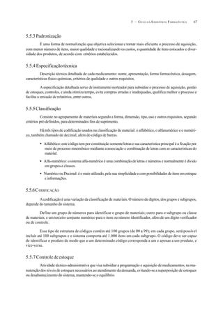 675 – CICLO D A ASSISTÊNCIA FARMACÊUTICA
5.5.3 Padronização
É uma forma de normalização que objetiva selecionar e tornar mais eficiente o processo de aquisição,
com menor número de itens, maior qualidade e racionalizando os custos, a quantidade de itens estocados e diver-
sidade dos produtos, de acordo com critérios estabelecidos.
5.5.4 Especificação técnica
Descrição técnica detalhada de cada medicamento: nome, apresentação,forma farmacêutica, dosagem,
características físico-químicas, critérios de qualidade e outros requisitos.
A especificação detalhada serve de instrumento norteador para subsidiar o processo de aquisição, gestão
de estoques, controles, e ainda otimiza tempo, evita compras erradas e inadequadas, qualifica melhor o processo e
facilita a emissão de relatórios, entre outros.
5.5.5Classificação
Consiste no agrupamento de materiais segundo a forma, dimensão, tipo, uso e outros requisitos, segundo
critérios pré-definidos, para determinados fins de suprimento.
Há três tipos de codificação usados na classificação de material: o alfabético, o alfanumérico e o numéri-
co, também chamado de decimal, além do código de barras.
• Alfabético: este código tem por constituição somente letras e sua característica principal é a fixação por
meio de processo mnemônico mediante a associação e combinação de letras com as características do
material.
• Alfa-numérico: o sistema alfa-numérico é uma combinação de letras e números e normalmente é divido
em grupos e classes.
• Numérico ou Decimal: é o mais utilizado, pela sua simplicidade e com possibilidades de itens em estoque
e informações.
5.5.6CODIFICAÇÃO
A codificação é uma variação da classificação de materiais. O número de dígitos, dos grupos e subgrupos,
depende do tamanho do sistema.
Define um grupo de números para identificar o grupo de materiais; outro para o subgrupo ou classe
de materiais; e um terceiro conjunto numérico para o item ou número identificador, além de um dígito verificador
ou de controle.
Esse tipo de estrutura de códigos contém até 100 grupos (de 00 a 99); em cada grupo, será possível
incluir até 100 subgrupos e o sistema comporta até 1.000 itens em cada subgrupo. O código deve ser capaz
de identificar o produto de modo que a um determinado código corresponda a um e apenas a um produto, e
vice-versa.
5.5.7Controledeestoque
Atividade técnico-administrativa que visa subsidiar a programação e aquisição de medicamentos, na ma-
nutenção dos níveis de estoques necessários ao atendimento da demanda, evitando-se a superposição de estoques
ou desabastecimento do sistema, mantendo-se o equilíbrio.
 