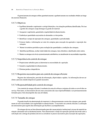 ASSISTÊNCIA FARMACÊUTICA N A ATENÇÃO BÁSICA68
O gerenciamento de estoques reflete quantitativamente e qualitativamente nos resultados obtidos ao longo
do exercício financeiro.
5.5.7.1Objetivos
• Equilibrar demanda e suprimento e corrigir distorções, e/ou situações-problema identificadas. Por isso
a gestão dos estoques ocupa destaque na gestão de material.
• Assegurar o suprimento, garantindo a regularidade do abastecimento.
• Estabelecer quantidades necessárias às demandas e evitar perdas.
• Identificar o tempo de reposição dos estoques, quantidades e periodicidade.
• Fornecer dados e informações ao setor de compras para execução da aquisição e reposição dos
estoques.
• Manter inventários periódicos para avaliação das quantidades e condições dos estoques.
• Identificar problemas, avaliar rotatividade dos estoques, itens obsoletos e danificados entre outros.
• Manter os estoques em níveis economicamente satisfatórios, no atendimento às necessidades requeridas.
5.5.7.2 Importância do controle de estoque
• Proporcionar subsídios para se determinar as necessidades de aquisição.
• Garantir a regularidade do abastecimento.
• Eliminar perdas e desperdícios.
5.5.7.3 Requisitos necessários para um controle de estoque eficiente
Registro das informações, precisão da informação, objetividade e rapidez. As informações devem ser
claras e precisas estando disponíveis quando necessário.
5.5.7.4 Responsabilidade pelo controle de estoque
Um controle de estoque eficiente é resultante da soma de esforços conjuntos de todos os envolvidos no
serviço. Para tanto, os funcionários devem estar conscientes das suas responsabilidades e ser permanentemente
treinados para o bom desempenho das suas atividades.
5.5.7.5 Tamanho do estoque
O grande desafio da administração de materiais é o dimensionamento correto dos estoques, para atendi-
mento às reais necessidades com regularidade no abastecimento. É necessário um controle eficiente e a utilização
de instrumentos para registro das informações que facilitem o acompanhamento.
Os estoques devem ser bem dimensionados para não causar prejuízo institucional, excesso de material em
relação à demanda real ou desabastecimento. Para dimensionar o tempo de reposição (período decorrido entre a
solicitação até a entrega do produto) devem-se considerar os prazos necessários para execução das aquisições.
 