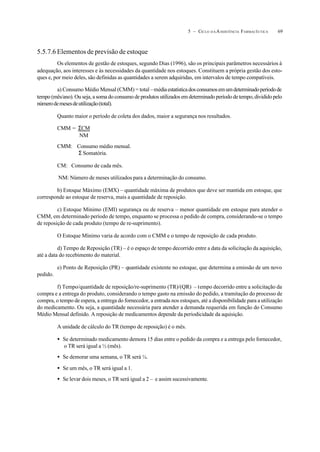 695 – CICLO D A ASSISTÊNCIA FARMACÊUTICA
5.5.7.6 Elementos de previsão de estoque
Os elementos de gestão de estoques, segundo Dias (1996), são os principais parâmetros necessários à
adequação, aos interesses e às necessidades da quantidade nos estoques. Constituem a própria gestão dos esto-
ques e, por meio deles, são definidas as quantidades a serem adquiridas, em intervalos de tempo compatíveis.
a) Consumo Médio Mensal (CMM) = total –médiaestatísticadosconsumosemumdeterminadoperíodode
tempo (mês/ano). Ou seja, a soma do consumo de produtos utilizados em determinado período de tempo, dividido pelo
númerodemesesdeutilização(total).
Quanto maior o período de coleta dos dados, maior a segurança nos resultados.
CMM = ΣCM
NM
CMM: Consumo médio mensal.
Σ Somatória.
CM: Consumo de cada mês.
NM: Número de meses utilizados para a determinação do consumo.
b) Estoque Máximo (EMX) – quantidade máxima de produtos que deve ser mantida em estoque, que
corresponde ao estoque de reserva, mais a quantidade de reposição.
c) Estoque Mínimo (EMI) segurança ou de reserva – menor quantidade em estoque para atender o
CMM, em determinado período de tempo, enquanto se processa o pedido de compra, considerando-se o tempo
de reposição de cada produto (tempo de re-suprimento).
O Estoque Mínimo varia de acordo com o CMM e o tempo de reposição de cada produto.
d) Tempo de Reposição (TR) – é o espaço de tempo decorrido entre a data da solicitação da aquisição,
até a data do recebimento do material.
e) Ponto de Reposição (PR) – quantidade existente no estoque, que determina a emissão de um novo
pedido.
f) Tempo/quantidade de reposição/re-suprimento (TR)/(QR) – tempo decorrido entre a solicitação da
compra e a entrega do produto, considerando o tempo gasto na emissão do pedido, a tramitação do processo de
compra, o tempo de espera, a entrega do fornecedor, a entrada nos estoques, até a disponibilidade para a utilização
do medicamento. Ou seja, a quantidade necessária para atender a demanda requerida em função do Consumo
Médio Mensal definido. A reposição de medicamentos depende da periodicidade da aquisição.
A unidade de cálculo do TR (tempo de reposição) é o mês.
• Se determinado medicamento demora 15 dias entre o pedido da compra e a entrega pelo fornecedor,
o TR será igual a ½ (mês).
• Se demorar uma semana, o TR será ¼.
• Se um mês, o TR será igual a 1.
• Se levar dois meses, o TR será igual a 2 – e assim sucessivamente.
 