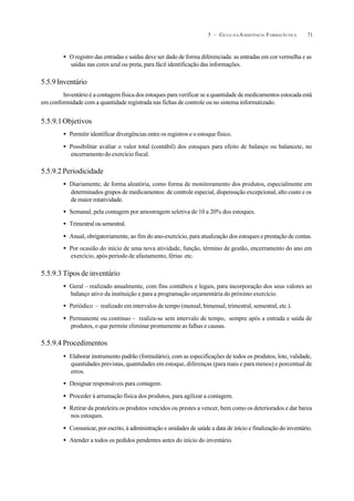715 – CICLO D A ASSISTÊNCIA FARMACÊUTICA
• O registro das entradas e saídas deve ser dado de forma diferenciada: as entradas em cor vermelha e as
saídas nas cores azul ou preta, para fácil identificação das informações.
5.5.9 Inventário
Inventário é a contagem física dos estoques para verificar se a quantidade de medicamentos estocada está
em conformidade com a quantidade registrada nas fichas de controle ou no sistema informatizado.
5.5.9.1Objetivos
• Permitir identificar divergências entre os registros e o estoque físico.
• Possibilitar avaliar o valor total (contábil) dos estoques para efeito de balanço ou balancete, no
encerramento do exercício fiscal.
5.5.9.2 Periodicidade
• Diariamente, de forma aleatória, como forma de monitoramento dos produtos, especialmente em
determinados grupos de medicamentos: de controle especial, dispensação excepcional, alto custo e os
de maior rotatividade.
• Semanal, pela contagem por amostragem seletiva de 10 a 20% dos estoques.
• Trimestral ou semestral.
• Anual, obrigatoriamente, ao fim do ano-exercício, para atualização dos estoques e prestação de contas.
• Por ocasião do início de uma nova atividade, função, término de gestão, encerramento do ano em
exercício, após período de afastamento, férias etc.
5.5.9.3 Tipos de inventário
• Geral – realizado anualmente, com fins contábeis e legais, para incorporação dos seus valores ao
balanço ativo da instituição e para a programação orçamentária do próximo exercício.
• Periódico – realizado em intervalos de tempo (mensal, bimensal, trimestral, semestral, etc.).
• Permanente ou contínuo – realiza-se sem intervalo de tempo, sempre após a entrada e saída de
produtos, o que permite eliminar prontamente as falhas e causas.
5.5.9.4 Procedimentos
• Elaborar instrumento padrão (formulário), com as especificações de todos os produtos, lote, validade,
quantidades previstas, quantidades em estoque, diferenças (para mais e para menos) e porcentual de
erros.
• Designar responsáveis para contagem.
• Proceder à arrumação física dos produtos, para agilizar a contagem.
• Retirar da prateleira os produtos vencidos ou prestes a vencer, bem como os deteriorados e dar baixa
nos estoques.
• Comunicar, por escrito, à administração e unidades de saúde a data de início e finalização do inventário.
• Atender a todos os pedidos pendentes antes do início do inventário.
 