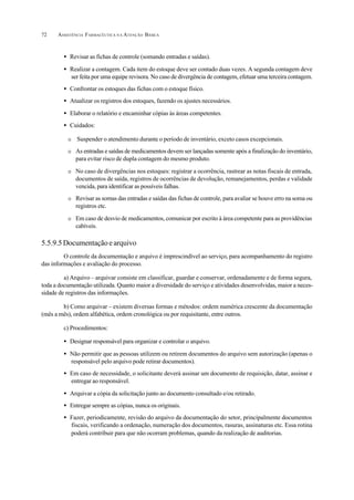ASSISTÊNCIA FARMACÊUTICA N A ATENÇÃO BÁSICA72
• Revisar as fichas de controle (somando entradas e saídas).
• Realizar a contagem. Cada item do estoque deve ser contado duas vezes. A segunda contagem deve
ser feita por uma equipe revisora. No caso de divergência de contagem, efetuar uma terceira contagem.
• Confrontar os estoques das fichas com o estoque físico.
• Atualizar os registros dos estoques, fazendo os ajustes necessários.
• Elaborar o relatório e encaminhar cópias às áreas competentes.
• Cuidados:
O Suspender o atendimento durante o período de inventário, exceto casos excepcionais.
O As entradas e saídas de medicamentos devem ser lançadas somente após a finalização do inventário,
para evitar risco de dupla contagem do mesmo produto.
O No caso de divergências nos estoques: registrar a ocorrência, rastrear as notas fiscais de entrada,
documentos de saída, registros de ocorrências de devolução, remanejamentos, perdas e validade
vencida, para identificar as possíveis falhas.
O Revisar as somas das entradas e saídas das fichas de controle, para avaliar se houve erro na soma ou
registros etc.
O Em caso de desvio de medicamentos, comunicar por escrito à área competente para as providências
cabíveis.
5.5.9.5Documentaçãoearquivo
O controle da documentação e arquivo é imprescindível ao serviço, para acompanhamento do registro
das informações e avaliação do processo.
a) Arquivo – arquivar consiste em classificar, guardar e conservar, ordenadamente e de forma segura,
toda a documentação utilizada. Quanto maior a diversidade do serviço e atividades desenvolvidas, maior a neces-
sidade de registros das informações.
b) Como arquivar – existem diversas formas e métodos: ordem numérica crescente da documentação
(mês a mês), ordem alfabética, ordem cronológica ou por requisitante, entre outros.
c) Procedimentos:
• Designar responsável para organizar e controlar o arquivo.
• Não permitir que as pessoas utilizem ou retirem documentos do arquivo sem autorização (apenas o
responsável pelo arquivo pode retirar documentos).
• Em caso de necessidade, o solicitante deverá assinar um documento de requisição, datar, assinar e
entregar ao responsável.
• Arquivar a cópia da solicitação junto ao documento consultado e/ou retirado.
• Entregar sempre as cópias, nunca os originais.
• Fazer, periodicamente, revisão do arquivo da documentação do setor, principalmente documentos
fiscais, verificando a ordenação, numeração dos documentos, rasuras, assinaturas etc. Essa rotina
poderá contribuir para que não ocorram problemas, quando da realização de auditorias.
 