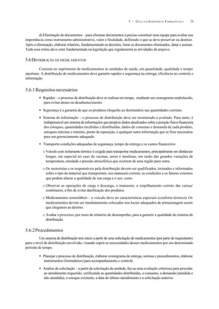 735 – CICLO D A ASSISTÊNCIA FARMACÊUTICA
d) Eliminação de documentos – para eliminar documentos é preciso constituir uma equipe para avaliar sua
importância como instrumento administrativo, valor e finalidade, definindo o que se deve preservar ou destruir.
Após a eliminação, elaborar relatório, fundamentando as decisões, listar os documentos eliminados, datar e assinar.
Toda essa rotina deve estar fundamentada na legislação que regulamenta as atividades de arquivo.
5.6DISTRIBUIÇÃO DEMEDICAMENTOS
Consiste no suprimento de medicamentos às unidades de saúde, em quantidade, qualidade e tempo
oportuno. A distribuição de medicamentos deve garantir rapidez e segurança na entrega, eficiência no controle e
informação.
5.6.1 Requisitos necessários
• Rapidez – o processo de distribuição deve se realizar em tempo, mediante um cronograma estabelecido,
para evitar atraso ou desabastecimento.
• Segurança é a garantia de que os produtos chegarão ao destinatário nas quantidades corretas.
• Sistema de informação – o processo de distribuição deve ser monitorado e avaliado. Para tanto, é
indispensável um sistema de informações que propicie dados atualizados sobre a posição físico-financeira
dos estoques, quantidades recebidas e distribuídas, dados de consumo e demanda de cada produto,
estoques máximo e mínimo, ponto de reposição, e qualquer outra informação que se fizer necessária
para um gerenciamento adequado.
• Transporte-condições adequadas de segurança, tempo da entrega e os custos financeiros:
O Veículo com isolamento térmico é exigido para transportar medicamentos, principalmente em distâncias
longas, em especial no caso de vacinas, soros e insulinas, em razão das grandes variações de
temperatura, umidade e pressão atmosférica que ocorrem de uma região para outra.
O Os motoristas e os responsáveis pela distribuição devem ser qualificados, treinados e informados
sobre o tipo de material que transportam, seu manuseio correto, as condições e os fatores externos
que podem alterar a qualidade de sua carga e o seu custo.
O Observar as operações de carga e descarga, o manuseio, o empilhamento correto das caixas/
contêineres, a fim de evitar danificação dos produtos.
O Medicamentos termolábeis – o veículo deve ter características especiais (conforto térmico). Os
medicamentos devem ser imediatamente colocados nos locais adequados de armazenagem assim
que chegarem ao destino.
O Avaliar oprocesso, por meio de relatório de desempenho, para a garantir a qualidade do sistema de
distribuição.
5.6.2Procedimentos
Um sistema de distribuição tem início a partir de uma solicitação de medicamentos (por parte do requisitante)
para o nível de distribuição envolvido, visando suprir as necessidades desses medicamentos por um determinado
período de tempo.
• Planejar o processo de distribuição, elaborar cronograma de entrega, normas e procedimentos, elaborar
instrumentos (formulários) para acompanhamento e controle.
• Análise da solicitação – a partir da solicitação da unidade, faz-se uma avaliação criteriosa para proceder
ao atendimento requerido, verificando as quantidades distribuídas, o consumo, a demanda (atendida e
não atendida), o estoque existente, a data do último atendimento e a solicitação anterior.
 