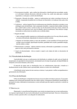 ASSISTÊNCIA FARMACÊUTICA N A ATENÇÃO BÁSICA74
• Processamento do pedido – após a análise das informações e identificação das necessidades, atende-
se à solicitação mediante documento elaborado em duas vias, sendo uma cópia para a unidade
requisitante e a outra para o controle da distribuição.
• Preparação e liberação do pedido – separar os medicamentos por ordem cronológica de prazo de
validade. A preparação do pedido deve ser feita por um funcionário e revisada por outro, para evitar
as falhas.
• Conferência – realizar inspeção física do medicamento para identificar alterações no produto ou nas
embalagens antes da distribuição. Após a preparação do pedido, o responsável pela unidade solicitante
deve conferir todos os itens e assinar as duas vias do documento (nome por extenso, número da
identidade ou da matrícula, local, setor de trabalho e data do recebimento). Para otimizar o tempo,
recomenda-se confeccionar um carimbo com os referidos dados.
• Registro de saída:
O Após a entrega do pedido, registram-se as informações que podem ser em: livro-ata, ficha de controle,
ou sistema informatizado, dependendo do sistema de controle existente.
O Registrar em formulário próprio os itens não atendidos, os itens atendidos de forma parcial (por
exemplo: nome da unidade, especificação do produto, quantidade total a receber, quantidade entregue,
total do crédito e a data).
• Monitoramento e avaliação – elaborar relatórios mensais, informando as quantidades e os recursos
gastos no mês, total, porcentual de cobertura.
• Arquivo da documentação – deve-se manter o arquivo com cópias de todos os documentos de
distribuição
5.6.3 Periodicidade da distribuição
A periodicidade com que os medicamentos são distribuídos às unidades de saúde varia em função da
programação, da capacidade de armazenamento, da demanda local, do tempo de aquisição, da disponibilidade de
transporte e de recursos humanos, entre outros.
O intervalo de tempo entre as distribuições deve ser cuidadosamente observado, evitando-se o
desabastecimento na rede. Quanto menor a periodicidade, maiores os custos com a distribuição.
A distribuição mensal, apesar de mais onerosa ao sistema, é a que garante o melhor acompanhamento e
gerenciamento das informações.
5.6.4 Fluxo de distribuição
O fluxo da distribuição vai depender dos diversos níveis de saúde envolvidos no processo. É necessário
estabelecer uma comunicação permanente entre eles, definir critérios, cronograma de distribuição, periodicidade na
prestação de contas, elaboração de instrumentos a serem utilizados para dar suporte ao processo e controle na
distribuição.
5.7 DISPENSAÇÃO
Dispensação é o ato profissional farmacêutico, que consiste em proporcionar um ou mais medicamentos,
em resposta à apresentação de uma receita elaborada por um profissional autorizado. Neste ato o farmacêutico
informa e orienta o paciente sobre o uso adequado do medicamento.
 