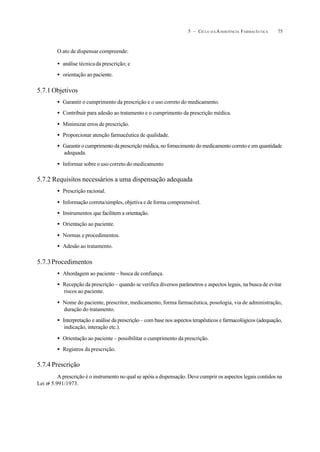 755 – CICLO D A ASSISTÊNCIA FARMACÊUTICA
O ato de dispensar compreende:
• análise técnicada prescrição; e
• orientação ao paciente.
5.7.1 Objetivos
• Garantir o cumprimento da prescrição e o uso correto do medicamento.
• Contribuir para adesão ao tratamento e o cumprimento da prescrição médica.
• Minimizar erros de prescrição.
• Proporcionar atenção farmacêutica de qualidade.
• Garantir o cumprimento da prescrição médica, no fornecimento do medicamento correto e em quantidade
adequada.
• Informar sobre o uso correto do medicamento
5.7.2 Requisitos necessários a uma dispensação adequada
• Prescrição racional.
• Informação correta/simples, objetiva e de forma compreensível.
• Instrumentos que facilitem a orientação.
• Orientação ao paciente.
• Normas e procedimentos.
• Adesão ao tratamento.
5.7.3Procedimentos
• Abordagem ao paciente – busca de confiança.
• Recepção da prescrição – quando se verifica diversos parâmetros e aspectos legais, na busca de evitar
riscos ao paciente.
• Nome do paciente, prescritor, medicamento, forma farmacêutica, posologia, via de administração,
duração do tratamento.
• Interpretação e análise da prescrição – com base nos aspectos terapêuticos e farmacológicos (adequação,
indicação, interação etc.).
• Orientação ao paciente – possibilitar o cumprimento da prescrição.
• Registros da prescrição.
5.7.4 Prescrição
A prescrição é o instrumento no qual se apóia a dispensação. Deve cumprir os aspectos legais contidos na
Lei no
5.991/1973.
 