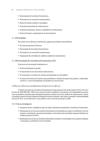 ASSISTÊNCIA FARMACÊUTICA N A ATENÇÃO BÁSICA10
• Reorientação da Assistência Farmacêutica.
• Promoção do uso racional de medicamentos.
• Desenvolvimento científico e tecnológico.
• Promoção da produção de medicamentos.
• Garantia da segurança, eficácia e qualidade dos medicamentos.
• Desenvolvimento e capacitação de recursos humanos.
1.1.2Prioridades
De acordo com as diretrizes estabelecidas, algumas prioridades foram definidas:
• Revisão permanente da Rename.
• Reorientação da Assistência Farmacêutica.
• Promoção do uso racional de medicamentos.
• Organização das atividades de vigilância sanitária de medicamentos.
1.1.3ReorientaçãodaAssistênciaFarmacêutica(AF)
O processo de reorientação fundamenta-se:
• Na descentralização da gestão.
• Na promoção do uso racional dos medicamentos.
• Na otimização e na eficácia do sistema de distribuição no setor público.
• No desenvolvimento de iniciativas que possibilitam a redução dos preços dos produtos, viabilizando,
inclusive, o acesso da população aos produtos do setor privado.
1.2 POLÍTICA NACIONALDEASSISTÊNCIA FARMACÊUTICA (PNAF)
A Política Nacional de Assistência Farmacêutica foi aprovada por meio da Resolução CNS no
338, de 6
de maio de 2004 (BRASIL, 2004), num conceito de maior amplitude, na perspectiva de integralidade das ações,
como uma política norteadora para formulação de políticas setoriais, tais como: políticas de medicamentos, ciência
e tecnologia, desenvolvimento industrial, formação de recursos humanos, entre outras, garantindo a intersetorialidade
inerente ao SUS, envolvendo tanto o setor público como o privado de atenção à saúde.
1.2.1Eixosestratégicos
• Garantia de acesso e eqüidade às ações de saúde, incluindo necessariamente a Assistência Farmacêutica.
• Manutenção de serviços de assistência farmacêutica na rede pública de saúde, nos diferentes níveis de
atenção, considerando a necessária articulação e a observância das prioridades regionais definidas nas
instâncias gestoras do SUS.
• Qualificaçãodosserviçosdeassistênciafarmacêuticaexistentes,emarticulaçãocomosgestoresestaduais
e municipais, nos diferentes níveis de atenção.
 